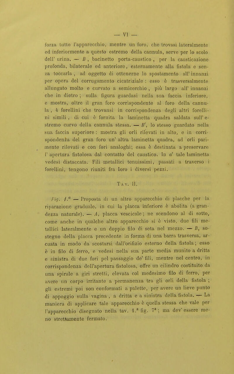 forza tutto l'apparecchio, mentre un foro, che trovasi lateralmente od inferiormente a questo estremo della cannula, serve per lo scolo dell' urina. — B , bacinetto porta-caustico , per la causticazione profonda, bilaterale ed anteriore, esternamente alla fistola e sen- za toccarla , ad oggetto di ottenerne lo spostamento all' innanzi per opera del corrugamento cicatriziale : esso è trasversalmente allungato molto e curvato a semicerchio , più largo all' innanzi che in dietro ; sulla figura guardasi nella sua faccia inferiore, e mostra, oltre il gran foro corrispondente al foro della cannu- la , 4 forellini che trovansi in corrispondenza degli altri forellt- ni simili, di cui è fornita la laminetta quadra saldata sull'e- stremo curvo della cannula stessa. — B', lo stesso guardato nella sua faccia superiore : mostra gli orli rilevati in alto, e in corri- spondenza del gran foro un' altra laminetta quadra, ad orli pari- inente rilevati e con fori analoghi; essa ò destinata a preservare r apertura fistolosa dal contatto del caustico. In a' tale laminetta vedesi distaccata. Fili metallici tonuissimi, passati a traverso i forellini, tengono riuniti fra loro i diversi pezzi. Tav. li. /.'Z^. -/.« — Proposta di un altro apparecchio di placche per la riparazione graduale, in cui la placca inferiore è abolita (a gran- dezza naturale). — A, placca vescicale ; ne scendono al di sotto, come anche in qualche altro apparecchio si è visto, due fili me- tallici lateralmente e un doppio filo di seta nel mezzo. — B, so- stegno della placca precedente in forma di una barra trasversa, ar- cuata in modo da scostarsi dall'orifizio esterno della fistola; esso è in filo di ferro, e vedesi nella sua parte media munito a dritta e sinistra di due fori pel passaggio de' fili, mentre nel centro, in corrispondenza dell'apertura fistolosa, offre un cilindro costituito da una spirale a giri stretti, elevata col medesimo filo di ferro, per avere un corpo irritante a permanenza tra gli orli della fistola ; gli estremi poi son conformati a palette, per avere un lieve punto di appoggio sulla vagina , a dritta e a sinistra della fistola. — La maniera di applicare tale apparecchio c quella stessa che vale per l'apparecchio disegnato nella tav. 1. fig. 7»; ma dev'essere me- no strettamente fermato.