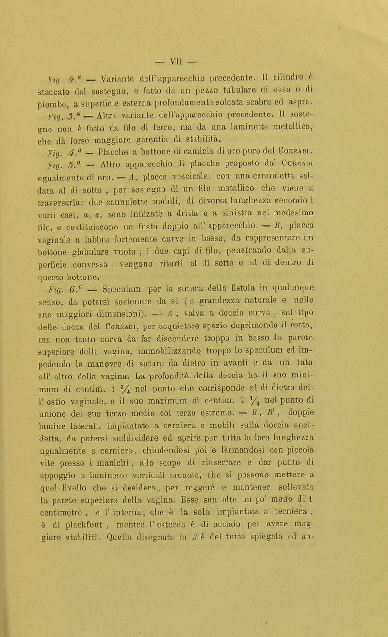 2. — Variiintn dcU'apparecchio precedente. Il cilindro è staccato dal sostegno, e fatto da un pezzo tabulare di osso o di piombo, a superflcie esterna profondamente solcata scabra ed aspra. Fig. 3. Altra variante dell'apparecchio precedente. Il soste- gno non è fatto da filo di ferro, ma da una laminetta metallica, che dà forse maggiore garentia di stabilità. p.jg_ 4.» _ Placche a bottone di camicia di oro puro del Corradi. flg_ 5.« _ Altro apparecchio di placche proposto dal Coruadi egualmente di oro. — A, placca vescicale, con una cannuletta sal- data al di sotto , per sostegno di un filo metallico che viene a traversarla: due cannulette mobili, di diversa lunghezza secondo i varii casi, a, a, sono infilzate a dritta e a sinistra nel medesimo filo, e costituiscono un fusto doppio all' apparecchio. — fi, placca vaginale a labbra fortemente curve in basso, da rappresentare un bottone globulare vuoto ; i due capi di filo, penetrando dalla su- perficie convessa , vengono ritorti al di sotto e al di dentro di questo bottone. Fig. _ Speculum per la sutura della fistola in qualunque senso, da potersi sostenere da sè ( a grandezza naturale e nelle sue maggiori dimensioni). — A, valva a doccia curva, sul tipo delle docce del Corradi, per acquistare spazio deprimendo il retto, ma non tanto curva da far discendere troppo in basso la parete superiore della vagina, immobilizzando troppo lo speculum ed im- pedendo le manovre di sutura da dietro in avanti e da un Iato air altro della vagina. La profondità della doccia ha il suo mini- mum di centim. 1 % nel punto che corrisponde al di dietro del- l' ostie vaginale, e il suo maximum di centim. 2 y^ nel punto di unione del suo terzo medio col terzo estremo. — B , B' , doppie lamine laterali, impiantate a cerniera e mobili sulla doccia anzi- detta, da potersi suddividere ed aprire per tutta la loro lunghezza ugualmente a cerniera, chiudendosi poi e fermandosi con piccola vite presso i manichi , allo scopo di rinserrare e dar punto di appoggio a laminette verticali arcuate, che si possono mettere a quel livello che si desidera, per reggere e mantener sollevata la parete superiore della vagina. Esse son alte un po' meno di 1 centimetro , e 1' interna, che è la sola impiantata a cerniera , è di plackfont , mentre 1' esterna è di acciaio per avere mag giore stabilità. Quella disegnata in ZJ t- del tutto spiegata ed an-