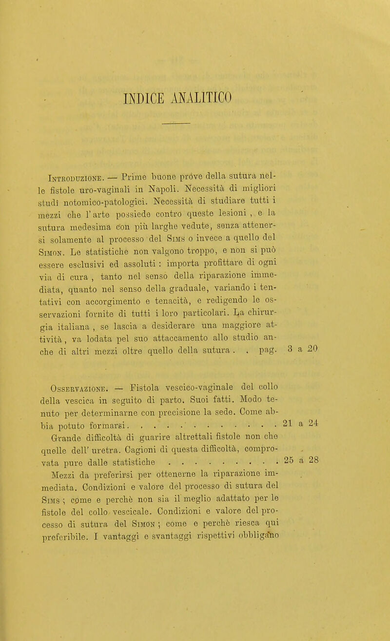INDICE ANALITICO Introduzione. — Prime buone pròve delLa sutura nel- lo fistole uro-vaginali in Napoli. Necessità di migliori studi notomico-patologici. Necessità di studiare tutti i mezzi che l'arte possiede contro queste lesioni , e la sutura medesima con più larghe vedute, senza attener- si solamente al processo del Sims o invece a quello del Simon. Le statistiche non valgono troppo, e non si può essere esclusivi ed assoluti : importa profittare di ogni via di cura , tanto nel senso della riparazione imme- diata, quanto nel senso della graduale, variando i ten- tativi con accorgimento e tenacità, e redigendo le os- servazioni fornite di tutti i loro particolari. La chirur- gia italiana , se lascia a desiderare una maggiore at- tività , va lodata pel suo attaccamento allo studio an- che di altri mezzi oltre quello della sutura . . pag. 3 a 20 Osservazione. — Fistola vescico-vaginale del collo della vescica in seguito di parto. Suoi fatti. Modo te- nuto per determinarne con precisione la sede. Come ab- bia potuto formarsi ' Grande difficoltà di guarire altrettali fistole non che quelle dell' uretra. Cagioni di questa difficoltà, compro- vata pure dalle statistiche Mezzi da preferirsi per ottenerne la riparazione im- mediata. Condizioni e valore del processo di sutura del SiMS ; come e perchè non sia il meglio adattato per le fistole del collo vescicale. Condizioni e valore del pro- cesso di sutura del Simon ; come e perchè riesca qui preferibile. I vantaggi e svantaggi rispettivi obbliga'no