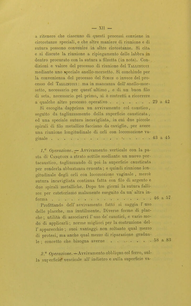 — Xll — a ritenere che ciascuno di c|ue.sti processi conviene in circostanze speciali, e che altre maniere di riunione e di sutura possono convenire in altre circostanze. Si cita e si discute la riunione a ripiegamento delle labbra in dentro procurato con la sutura a fìlzetta (in nota). Con- dizioni e valore del processo di riunione del Talltndcci mediante uno speciale anello-morsetto. Si conchiude per la convenienza del processo del Simon o invece del pro- cesso del Tallinugci : ma in mancanza dell' anello-mor- setto, necessario per quest' ultimo , e di un buon filo di seta, necessario pel primo, si è costretti a ricorrere a qualche altro processo operativo 29 a 42 Si escogita dapprima un avvivamento col caustico , seguito da tagliuzzamento della superficie causticata , ed una speciale sutura incavigliata, in cui due piccole spirali di filo metallico facciano da caviglie, per avere una riunione longitudinale di orli con locomozione va- ginale ' 43 a 45 1. Operazione. — Avvivamento verticale con la pa- sta di Canquoin a strato sottile mediante un nuovo por- tacaustico, tagliuzzando di poi la superficie causticata per renderla abbastanza cruenta ; e quindi riunione lon- gitudinale degli orli con locomozione vaginale , mercè sutura incavigliata continua fatta con filo di argento e due spirali metalliche. Dopo tre giorni la sutura falli- sce per cateterismò malamente eseguito da un' altra in- ferma 46 a 57 Profittando dell' avvivamento fatto si saggia l'uso delle placche, ma inutilmente. Diverse forme di plac- che; utilità di associarvi l'uso de' caustici, e vario mo- do di applicarli ; norme migliori per la costruzione del- l' apparecchio -, suoi vantaggi non soltanto qual mezzo di protesi, ma anche qual mezzo di riparazione gradua- le ; concetto che bisogna averne . . .-- . . . . 58 a 83 5. Opera^!Ìo>ie.—Avvivamento obbliquo col ferro, sul- la superficie* vescicale all' indietro e sulla superficie va-