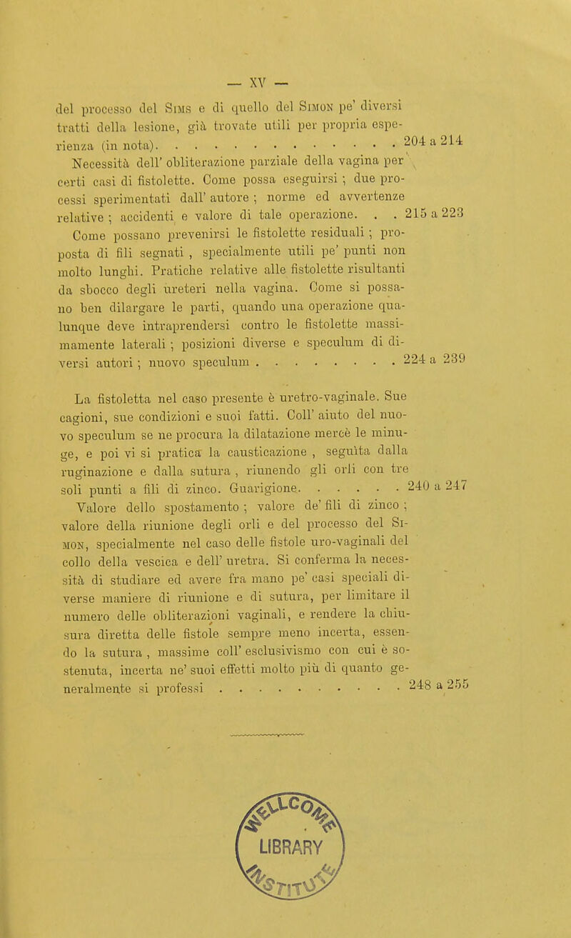 del processo del SiMS e di ciuello del Simon pe' diversi tratti della lesione, già trovate utili per propria espe- rienza (in nota) 204 a 214 Necessità dell' obliterazione parziale della vagina per ; certi casi di fistolette. Come possa eseguirsi ; due pro- cessi sperimentati dall' autore ; norme ed avvertenze relative-, accidenti e valore di tale operazione. . . 215 a 223 Come possano prevenirsi le fistolette residuali ; pro- posta di fili segnati , specialmente utili pe' punti non molto lunglii. Pratiche relative alle fistolette risultanti da sbocco degli ureteri nella vagina. Come si possa- no ben dilargare le parti, quando una operazione qua- lunque deve intraprendersi contro le fistolette massi- mamente laterali ; posizioni diverse e speculura di di- versi autori ; nuovo speculum 224 a 239 La fistoletta nel caso presente è uretro-vaginale. Sue cagioni, sue condizioni e suoi fatti. Coli' aiuto del nuo- vo speculum se ne procura la dilatazione mercè le minu- ge, e poi vi si ieratica la causticazione , seguita dalla ruginazione e dalla sutura , riunendo gli orli con tre soli punti a fili di zinco. Guarigione 240 a 247 Valore dello spostamento ; valore de' fili di zinco ; valore della riunione degli orli e del processo del Si- mon, specialmente nel caso delle fistole uro-vaginali del collo della vescica e dell' uretra. Si conferma la neces- sità di studiare ed avere fra mano pe' casi speciali di- verse maniere di riunione e di sutura, per limitare il numero delle obliterazioni vaginali, e rendere la cbiu- Hura diretta delle fistole sempre meno incerta, essen- do la sutura , massime coli' esclusivismo con cui è so- stenuta, incerta ne' suoi effetti molto più di quanto ge- neralmente si pi'ofessi 248 a 2r)c»