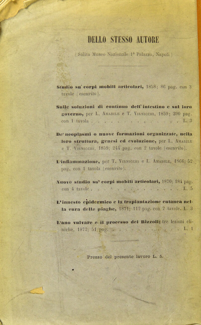 DELLO STESSO AUTORE Salili! Museo Nazionale 1 Palazzo, .Napoli Studio su'corpi mobili ariiroiari, 1858; 80 pag. con 3 tavole ( esaurUo ). Sulle soluzioni «li continuo dell' intestino e sul loro ft-ovcrno, per L. Amabile e T, Yirnicchi, 1859; StlO pag. con 1 tavola , L. 3 De neoplasmi o nuove Tormazioni organizzate, nella loro struttura, g*cuesi ctl evoluzione, per L. Amabile e. T. ViRNir.riii, 1859; 244 pag. t'un ? tavole [iìsaurilo]. L'Infiammazione, per T. Vibnicchi e'L. Amabile. 1S66: 52 pag. con 1 tavola [asaurUo]. Innovo studio su» corpi mobili articolari, 1870; 184 pag. con 4 tavole L. 5 L'innesto epidermico e la trapiantazione cutanea nel- la cura delle piag'be, 1871; 112 pag. con 2 tavole- L. 3 L'ano vulvare e il processo del Rizzoli; tre lezioni cli- niche, 1872; 51 pag L. 1 Prezzo del presente lavoro L. 5. /