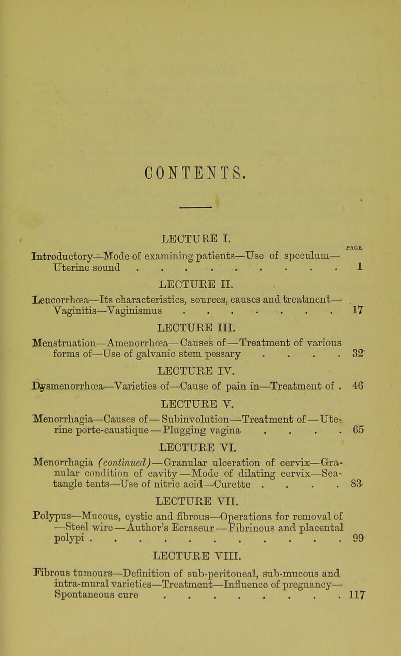 CONTENTS. LECTUEE I. Introductory—Mode of examining patients—Use of speculum- Uterine sound ........ LECTUEE II. Leucorrlicea—Its characteristics, sources, causes and treatment— . Vaginitis—Vaginismus 17 LECTUEE III. Menstruation—Amenorrlioea—Causes of—Treatment of vai'ious forms of—Use of galvanic stem pessary . . . .32 LECTUEE IV. Dysmenorrhcea—Varieties of—Cause of pain in—^Treatment of . 46 LECTUEE V. Menorrhagia—Causes of—Subinvolution—Treatment of—Uter rine porte-caustique—Plugging vagina . . . .65 LECTUEE VI. Menorrhagia (continued)—Granular ulceration of cervix—G-ra- nular condition of cavity—Mode of dilating cervix—Sea- tangle tents—Use of nitric acid—Curette . . . .83 LECTUEE VII. Polypus—Mucous, cystic and fibroxis—Operations for removal of —Steel wire—Author's Ecraseur—Fibrinous and placental polypi 99 LECTUEE VIII. Kbrous tumours—Definition of sub-peritoneal, sub-mucous and intra-mural varieties—Treatment—Influence of pregnancy— Spontaneous cure 117