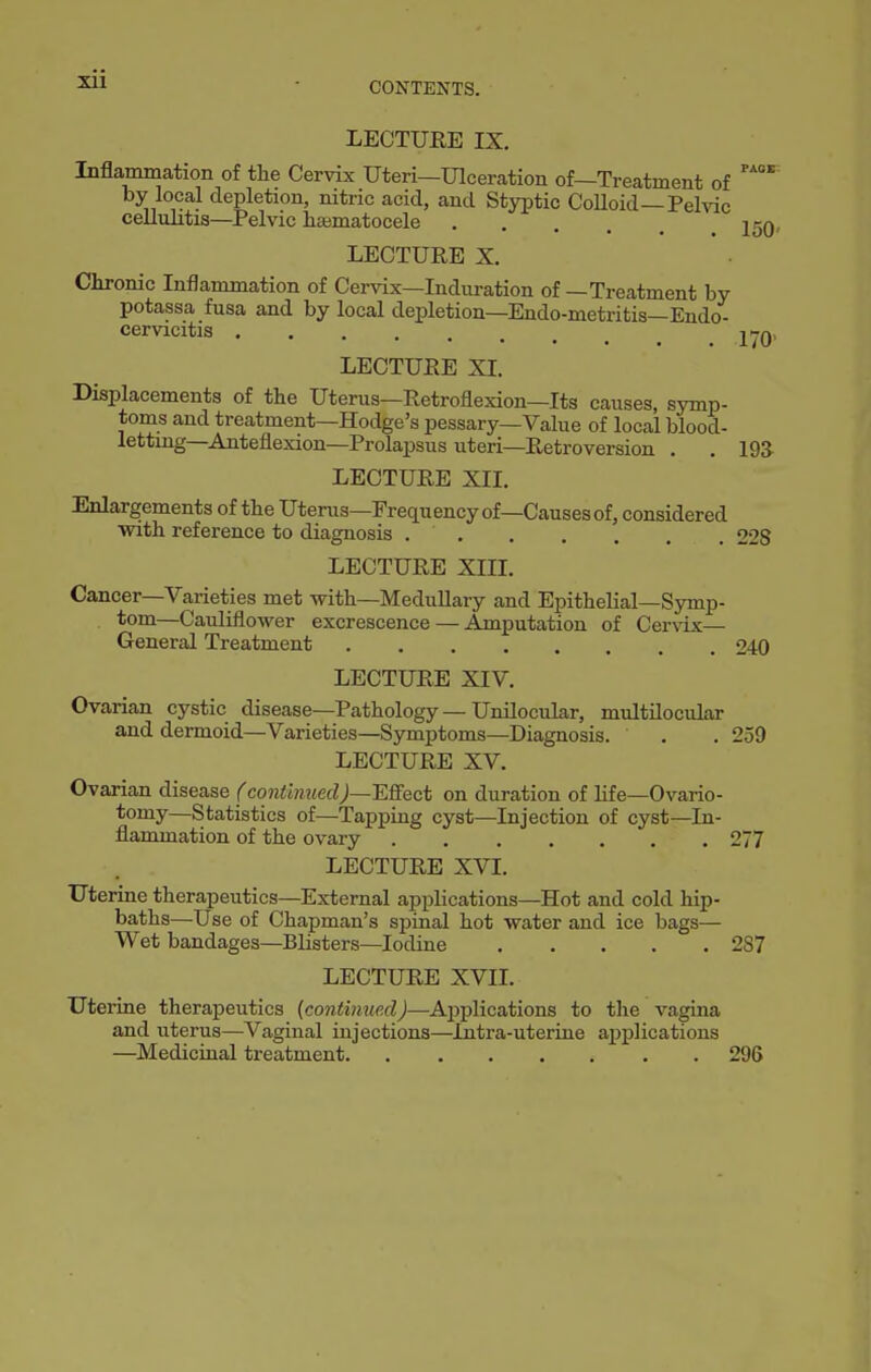 xii CONTENTS. LECTUEE IX. Inflammation of the Cervix Uteri—Ulceration of—Treatment of by local depletion, nitric acid, and Styptic CoUoid—Pelvic cellulitis—^Pelvic hsBmatocele j^q, LECTURE X. Chronic Inflammation of Cervix—Induration of—Treatment by potassa fusa and by local depletion—Endo-metritis—Endo- cervicitis j^q, LECTUEE XI. Displacements of the Uterus—Retroflexion—Its causes, symp- toms and treatment—Hodge's pessary—Value of local blood- lettmg—Anteflexion—Prolapsus uteri—Retroversion . . 193 LECTUEE XII. Enlargements of the Uterus—Frequency of—Causesof, considered with reference to diagnosis 228 LECTUEE XIII. Cancer—Varieties met with—Medullary and Epithelial—Symp- tom—Cauliflower excrescence — Amputation of Cervix— General Treatment 240 LECTUEE XIV. Ovarian cystic disease—Pathology — Unilocular, multilocular and dermoid—Varieties—Symptoms—Diagnosis. . . 259 LECTUEE XV. Ovarian disease fcontinuedJ~ESect on duration of life—Ovario- tomy—Statistics of—Tapping cyst—Injection of cyst—In- flammation of the ovary 277 LECTUEE XVI. Uterine therapeutics—External applications—Hot and cold hip- baths—Use of Chapman's spinal hot water and ice bags— Wet bandages—Blisters—Iodine 2S7 LECTURE XVII. Uterine therapeutics {continuexl)—Applications to the vagma and uterus—Vaginal injections—Intra-uterine applications —Medicinal treatment 296
