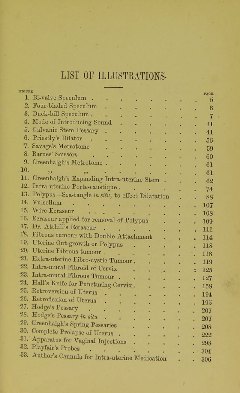 LIST OF ILLUSTRATIONS. 1. Bi-valve Speculum 5 2. Four-bladed Speculum g 3. Duck-bill Specuhim 7 4. Mode of Introducing Sound 11 5. Galvanic Stem Pessary 4I 6. Priestly's Dilator _ .56 7. Savage's Metrotome gg 8. Barnes' Scissors . gQ 9. Greenhalgh's Metrotome ... gl  61 11. Greenhalgh's Expanding Intra-uterine Stem ... 62 12. Intra-uterine Porte-caustique 74. 13. Polypus—Sea-tangle in situ, to effect Dilatation . . 88 14. VulseUum Iqij 15. Wire Ecraseur IQg 16. Ecraseur applied for removal of Polypus . . .109 17. Dr. Atthill's Ecraseur * 111 I'B. Fibrous tumour with Double Attachment . . .114 19. Uterine Out-growth or Polypus US 20. Uterine Fibrous tumour 118 21. Extra-uterine Fibro-cystic Tumour II9 22. Intra-mural Fibroid of Cervix . . . . : 125 23. Intra-mural Fibrous Tumour 127 24. Hall's Knife for Puncturing Cervix 158 25. Retroversion of Uterus * i 194 26. Retroflexion of Uterus ] 195 27. Hodge's Pessary ] ' 207 28. Hodge's Pessary in silu ! 207 29. Greenhalgh's Spring Pessaries ...*.*! 208 30. Complete Prolapse of Uterus 222 Sl. Apparatus for Vaginal Injections ... 298 32. Playfair's Probes ! 304 ■33. Author's Cannula for Intra-uterine Medication . . 306