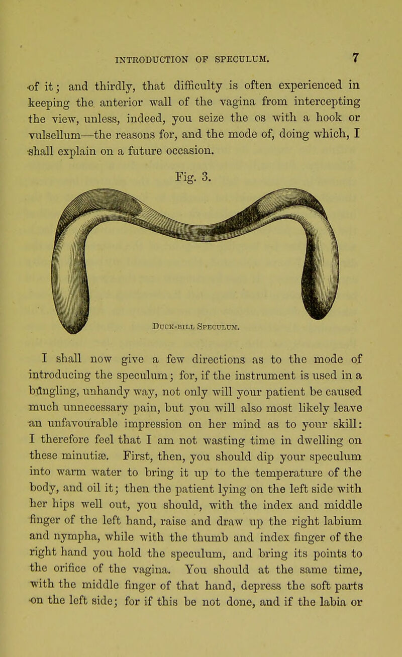 of it; and thirdly, that difficulty is often experienced in keeping the anterior wall of the vagina from intercepting the view, unless, indeed, you seize the os with a hook or vulsellum—the reasons for, and the mode of, doing which, I ■shall explain on a future occasion. Fig. 3. I shall now give a few directions as to the mode of introducing the speculum; for, if the instrument is used in a bilugling, unhandy way, not only will your patient be caused much unnecessary pain, but you will also most likely leave ■an unfavourable impression on her mind as to your skill: I therefore feel that I am not wasting time in dwelling on these minutiae. First, then, you should dip your speculum into warm water to bring it up to the temperature of the body, and oil it; then the patient lying on the left side with her hips well out, you should, with the index and middle finger of the left hand, raise and draw up the right labium and nympha, while with the thumb and index finger of the right hand you hold the speculum, and bring its points to the orifice of the vagina. You should at the same time, with the middle finger of that hand, depress the soft parts •on the left side; for if this be not done, and if the labia or