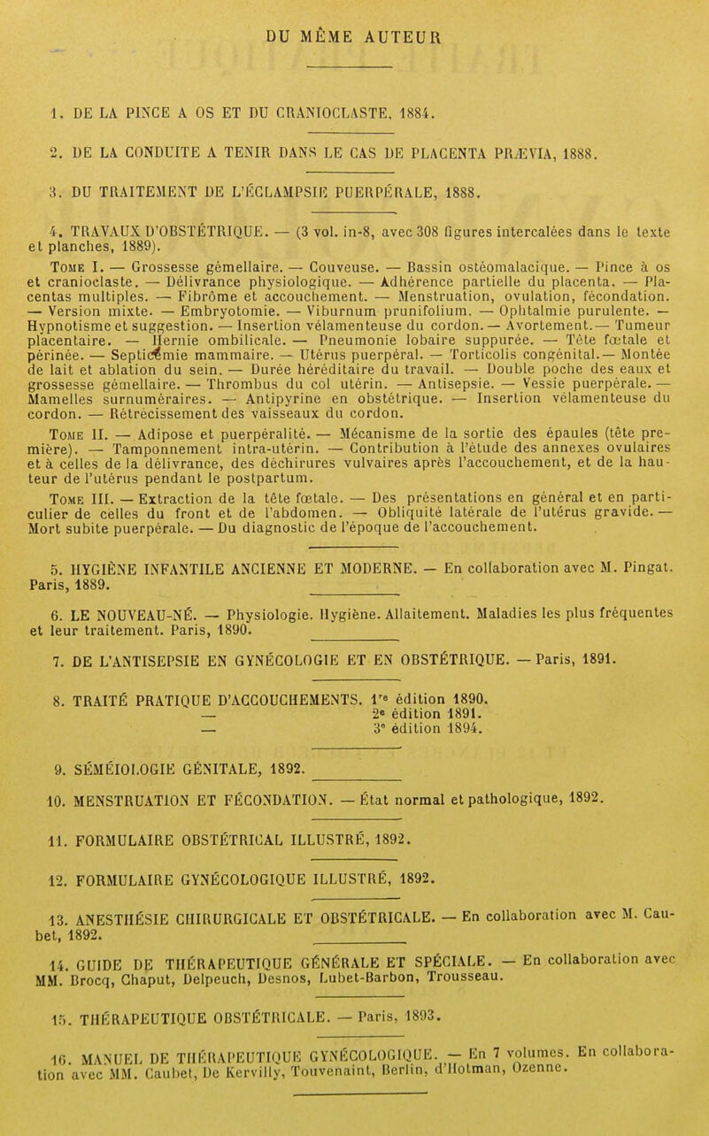 DU MÊME AUTEUR 1. DE LA PINCE A OS ET DU CRANIOCLASTE, 1884. 2. DE LA CONDUITE A TENIR DANS LE CAS DE PLACENTA PR,E\TA, 1888. 3. DU TRAITEMENT DE L'ÉCLAMPSIE PUERPÉRALE, 1888. 4. TRAVAUX D'OBSTÉTRIQUE. — (3 vol. in-8, avec 308 figures intercalées dans le texte et planches, 1889). Tome I. — Grossesse gémellaire. — Couveuse. — Bassin ostèomalacique. — Pince à os et cranioclaste. — Délivrance physiologique. — Adhérence partielle du placenta. — Pla- centas multiples. — Fibrome et accouchement. — Menstruation, ovulation, fécondation. — Version mixte. — Embryotomie. — Viburnum prunifolium. — Ophtalmie purulente. — Hypnotisme et suggestion. — Insertion vélamenteuse du cordon. — Avortement.— Tumeur placentaire. — Hernie ombilicale. — Pneumonie lobaire suppurée. — Tète fœtale et périnée. — Septicémie mammaire. — Utérus puerpéral. — Torticolis congénital.— Montée de lait et ablation du sein. — Durée héréditaire du travail. — Double poche des eaux et grossesse gémellaire. — Thrombus du col utérin. — Antisepsie. — Vessie puerpérale. — Mamelles surnuméraires. — Antipyrine en obstétrique. — Insertion vélamenteuse du cordon. — Rétrécissement des vaisseaux du cordon. Tome II. — Adipose et puerpéralité. — Mécanisme de la sortie des épaules (tête pre- mière). — Tamponnement intra-utérin. — Contribution à l'étude des annexes ovulaires et à celles de la délivrance, des déchirures vulvaires après l'accouchement, et de la hau- teur de l'utérus pendant le postpartum. Tome III. — Extraction de la tête fœtale. — Des présentations en général et en parti- culier de celles du front et de l'abdomen. — Obliquité latérale de l'utérus gravide.— Mort subite puerpérale. — Du diagnostic de l'époque de l'accouchement. 5. HYGIÈNE INFANTILE ANCIENNE ET MODERNE. — En collaboration avec M. Pingat. Paris, 1889. 6. LE NOUVEAU-NÉ. — Physiologie. Hygiène. Allaitement. Maladies les plus fréquentes et leur traitement. Paris, 1890. 7. DE L'ANTISEPSIE EN GYNÉCOLOGIE ET EN OBSTÉTRIQUE. — Paris, 1891. 8. TRAITÉ PRATIQUE D'ACCOUCHEMENTS. lr° édition 1890. — 2e édition 1891. — 3° édition 1894. 9. SÉMÉIOLOGIE GÉNITALE, 1892. 10. MENSTRUATION ET FÉCONDATION. — État normal et pathologique, 1892. 11. FORMULAIRE OBSTÉTRICAL ILLUSTRÉ, 1892. 12. FORMULAIRE GYNÉCOLOGIQUE ILLUSTRÉ, 1892. 13. ANESTHÉSIE CHIRURGICALE ET OBSTÉTRICALE. — En collaboration avec M. Cau- bet, 1892. 14. GUIDE DE THÉRAPEUTIQUE GÉNÉRALE ET SPÉCIALE. - En collaboration avec MM. Brocq, Ghaput, Delpeuch, Desnos, Lubet-Barbon, Trousseau. 15. THÉRAPEUTIQUE OBSTÉTRICALE. — Paris, 1893. 16 MANUEL DE THÉRAPEUTIQUE GYNÉCOLOGIQUE. - En 7 volumes. En collabora- tion'avec MM. Caubet, De Kervilly, Touvenaint, Berlin, d'Hotman, Ozenne.