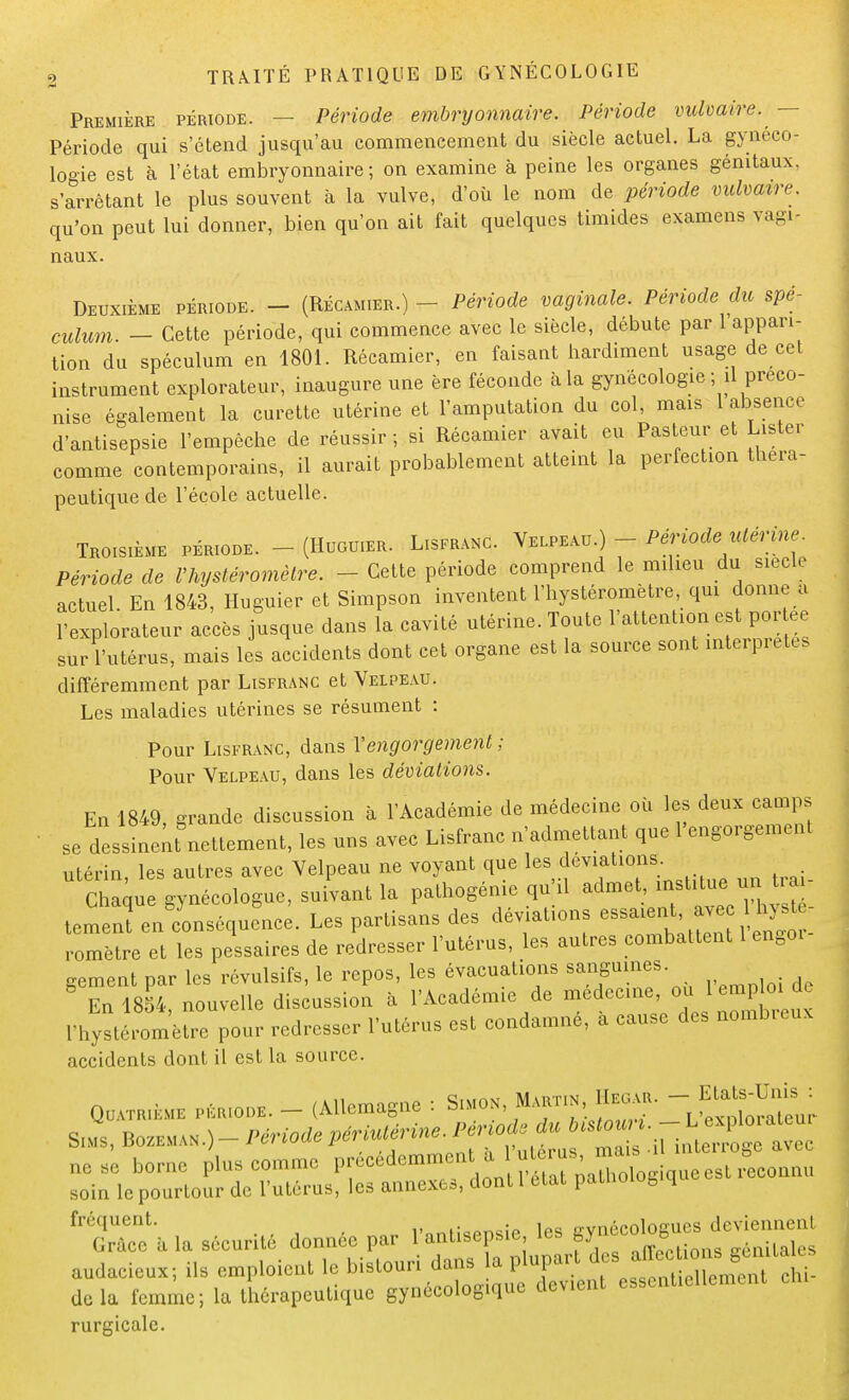 Première période. — Période embryonnaire. Période vulvaire. - Période qui s'étend jusqu'au commencement du siècle actuel. La gynéco- logie est à l'état embryonnaire; on examine à peine les organes génitaux, s'arrêtant le plus souvent à la vulve, d'où le nom de période vulvaire. qu'on peut lui donner, bien qu'on ait fait quelques timides examens vagi- naux. Deuxième période. - (Récamier.) - - Période vaginale. Période du spé- culum. - Cette période, qui commence avec le siècle, débute par 1 appari- tion du spéculum en 1801. Récamier, en faisant hardiment usage de cet instrument explorateur, inaugure une ère féconde à la gynécologie ; il préco- nise également la curette utérine et l'amputation du col, mais 1 absence d'antisepsie l'empêche de réussir ; si Récamier avait eu Pasteur et Lister comme contemporains, il aurait probablement atteint la perfection thera- peutique de l'école actuelle. Troisième période. - (Hugu.er. Lisfranc. Velpeau.) - Période utérine Période de l'hysléromètre. - - Cette période comprend le milieu du siècle actuel. En 1843, Huguier et Simpson inventent l'hystéromètre qui donne a l'explorateur accès jusque dans la cavité utérine. Toute l'attention est portée sur l'utérus, mais les accidents dont cet organe est la source sont interprètes différemment par Lisfranc et Velpeau. Les maladies utérines se résument : Pour Lisfranc, dans Vengorgement ; Pour Velpeau, dans les déviations. En 1849, grande discussion à l'Académie de médecine où les deux camps se dessinenfnettement, les uns avec Lisfranc n'admettant que l'engorgement utérin, les autres avec Velpeau ne voyant que les.dé Chaque gynécologue, suivant la palhogénie qu'il admet, institue un t. ai temenrenScyonséque&nc;. Les partisans des déviations romètre et les pessaires de redresser l'utérus, les autres combattent 1 eno0i gement par les révulsifs, le repos, les évacuations sangumes En 1854 nouvelle discussion à l'Académie de médecine, ou 1 emploi rhystlr^è^our redresser l'utérus est condamné, a cause des nombreux accidents dont il est la source. Quatrième période. - (Allemagne : Simon, Martin, IIeoar. --Jtt^DWto: ne se borne plus comme précedemmen a uérus ,o ^COIiriu soin le pourtour de l'utérus, les annexes, dont 1 état pauioiog q fréquent. iwïaAïwie les gynécologues deviennent G. àcc à la sécurité donnée par 1 antisepsie les gy » génitales audacieux; ils emploient le bistouri dans la plupart ^J^T^^m delà femme; la thérapeutique gynécologique devient essentiellement rurgicale.