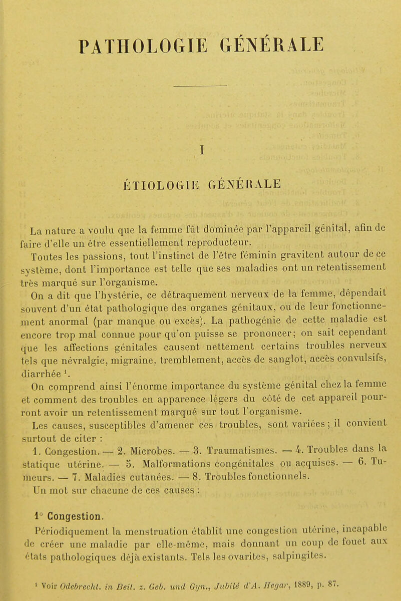 i ÉTIOLOGIE GÉNÉRALE La nature a voulu que la femme fût dominée par l'appareil génital, afin de faire d'elle un être essentiellement reproducteur. Toutes les passions, tout l'instinct de l'être féminin gravitent autour de ce système, dont l'importance est telle que ses maladies ont un retentissement très marqué sur l'organisme. On a dit que l'hystérie, ce détraquement nerveux de la femme, dépendait souvent d'un état pathologique des organes génitaux, ou de leur fonctionne- ment anormal (par manque ou excès). La pathogénie de cette maladie est encore trop mal connue pour qu'on puisse se prononcer; on sait cependant que les affections génitales causent nettement certains troubles nerveux tels que névralgie, migraine, tremblement, accès de sanglot, accès convulsifs, diarrhée On comprend ainsi l'énorme importance du système génital chez la femme et comment des troubles en apparence légers du côté de cet appareil pour- ront avoir un retentissement marqué sur tout l'organisme. Les causes, susceptibles d'amener ces troubles, sont variées ; il convient surtout de citer : 1. Congestion. — 2. Microbes. — 3. Traumatismes. — 4. Troubles dans la statique utérine. — 5. Malformations congénitales ou acquises. — 6. Tu- meurs. — 7. Maladies cutanées. — 8. Troubles fonctionnels. Un mot sur chacune de ces causes : 1° Congestion. Périodiquement la menstruation établit une congestion utérine, incapable de créer une maladie par elle-même, mais donnant un coup de fouet aux états pathologiques déjà existants. Tels les ovarites, salpingites. 1 Voir Odebrcrht. in Beit. z. Geb. und Gyn., Jubila d'A. Hegar, 1889, p.