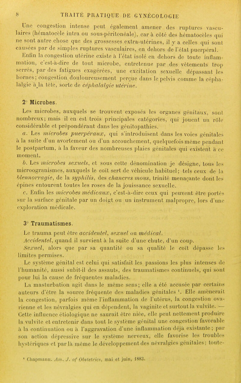 Une congestion intense peut également amener des ruptures vascu- laires (hématocèle intra ou sous-péritonéale), car à côté des hématocèles qui ne sont autre chose que des grossesses extra-utérines, il y a celles qui sont causées par de simples ruptures vasculaires, en dehors de l'état puerpéral. Enfin la congestion utérine existe à l'état isolé en dehors de toute inflam- mation, c'est-à-dire de tout microbe, entretenue par des vêtements trop serrés, par des fatigues exagérées, une excitation sexuelle dépassant les bornes; congestion douloureusement perçue dans le pelvis comme la cépha- lalgie â la tète, sorte de céphalalgie utérine. 2° Microbes. Les microbes, auxquels se trouvent exposés les organes génitaux, sont nombreux; mais il en est trois principales catégories, qui jouent un rôle considérable et prépondérant dans les génitopathies. a. Les microbes puerpéraux, qui s'introduisent dans les voies génitales à la suite d'un avortement ou d'un accouchement, quelquefois même pendant le postpartum, à la faveur des nombreuses plaies génitales qui existent à ce moment. b. Les microbes sexuels, et sous cette dénomination je désigne, tous les microogranismes, auxquels le coït sert de véhicule habituel; tels ceux de la blennorragie, de la syphilis, des chancres mous, trinité menaçante dont les épines entourent toutes les roses de la jouissance sexuelle. c. Enfin les microbes médicaux, c'est-à-dire ceux qui peuvent être portés sur la surface génitale par un doigt ou un instrument malpropre, lors d'une exploration médicale. 3° Traumatismes. Le trauma peut être accidentel, sexuel ou médical. Accidentel, quand il survient à la suite d'une chute, d'un coup. Sexuel, alors que par sa quantité ou sa qualité le coït dépasse les limites permises. Le système génital est celui qui satisfait les passions les plus intenses de l'humanité, aussi subit-il des assauts, des traumatismes continuels, qui sont pour lui la cause de fréquentes maladies. La masturbation agit dans le même sensuelle a été accusée par certains auteurs d'èLre la source fréquente des maladies génitales '. Elle amènerait la congestion, parfois même l'inflammation de l'utérus, la congestion ova- rienne et les névralgies qui en dépendent, la vaginite et surtout la vulvite. — Cette influence étiologique ne saurait être niée, elle peut nettement produire la. vulvite et entretenir dans tout le système génital une congestion favorable à la continuation un à l'aggravation d'une inflammation déjà existante ; par son action dépressive sur le système nerveux, elle favorise les troubles hystériques et parla même le développement des névralgies génitales; toute- 1 r.liapmann. Am. J. of Obstelrics, mai el juin, 1883.