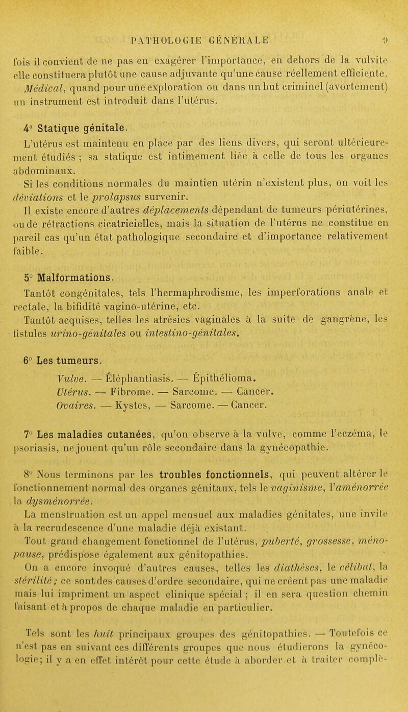 fois il convient de ne pas en exagérer l'importance, en dehors de la vulvite elle constituera plutôt une cause adjuvante qu'une cause réellement efficiente. Médical, quand pour une exploration ou dans un but criminel (avortement) un instrument est introduit dans l'utérus. 4° Statique génitale. L'utérus est maintenu en place par des liens divers, qui seront ultérieure- ment étudiés ; sa statique est intimement liée à celle de tous les organes abdominaux. Si les conditions normales du maintien utérin n'existent plus, on voit les déviations et le prolapsus survenir. Il existe encore d'autres déplacements dépendant de tumeurs périutérines, ou de rétractions cicatricielles, mais la situation de l'utérus ne constitue en pareil cas qu'un état pathologique secondaire et d'importance relativement faible. 5° Malformations. Tantôt congénitales, tels l'hermaphrodisme, les imperforations anale et rectale, la bifidité vagino-utérine, etc. Tantôt acquises, telles les atrésies vaginales à la suite de gangrène, les listules urino-génitales ou intestino-génitales. 6° Les tumeurs. Vulve. — Éléphantiasis. — Épithélioma. Utérus. — Fibrome. — Sarcome. — Cancer. Ovaires. — Kystes, — Sarcome. — Cancer. 7° Les maladies cutanées, qu'on observe à la vulve, comme l'eczéma, le psoriasis, ne jouent qu'un rôle secondaire dans la gynécopathic. 8° Nous terminons par les troubles fonctionnels, qui peuvent altérer le fonctionnement normal des organes génitaux, tels le vaginisme, Vaménorréc la dysménorrée. La menstruation est un appel mensuel aux maladies génitales, une invite ii la recrudescence d'une maladie déjà existant. Tout grand changement fonctionnel de l'utérus, puberté, grossesse, mèno- pause, prédispose également aux génitopathies. On a encore invoqué d'autres causes, telles les didtMses, le célibat, la Stérilité; ce sontdes causes d'ordre secondaire, qui ne créent pas une maladie mais lui impriment un aspect clinique spécial ; il en sera question chemin faisant et à propos de chaque maladie en particulier. Tels sont les huit principaux groupes des gé'nitopathieS. —Toutefois ce n'est pas en suivant ces différents groupes que nous étudierons la gynéco- logie; il y a en effet intérêt pour celle étude à aborder et à traiter complè-
