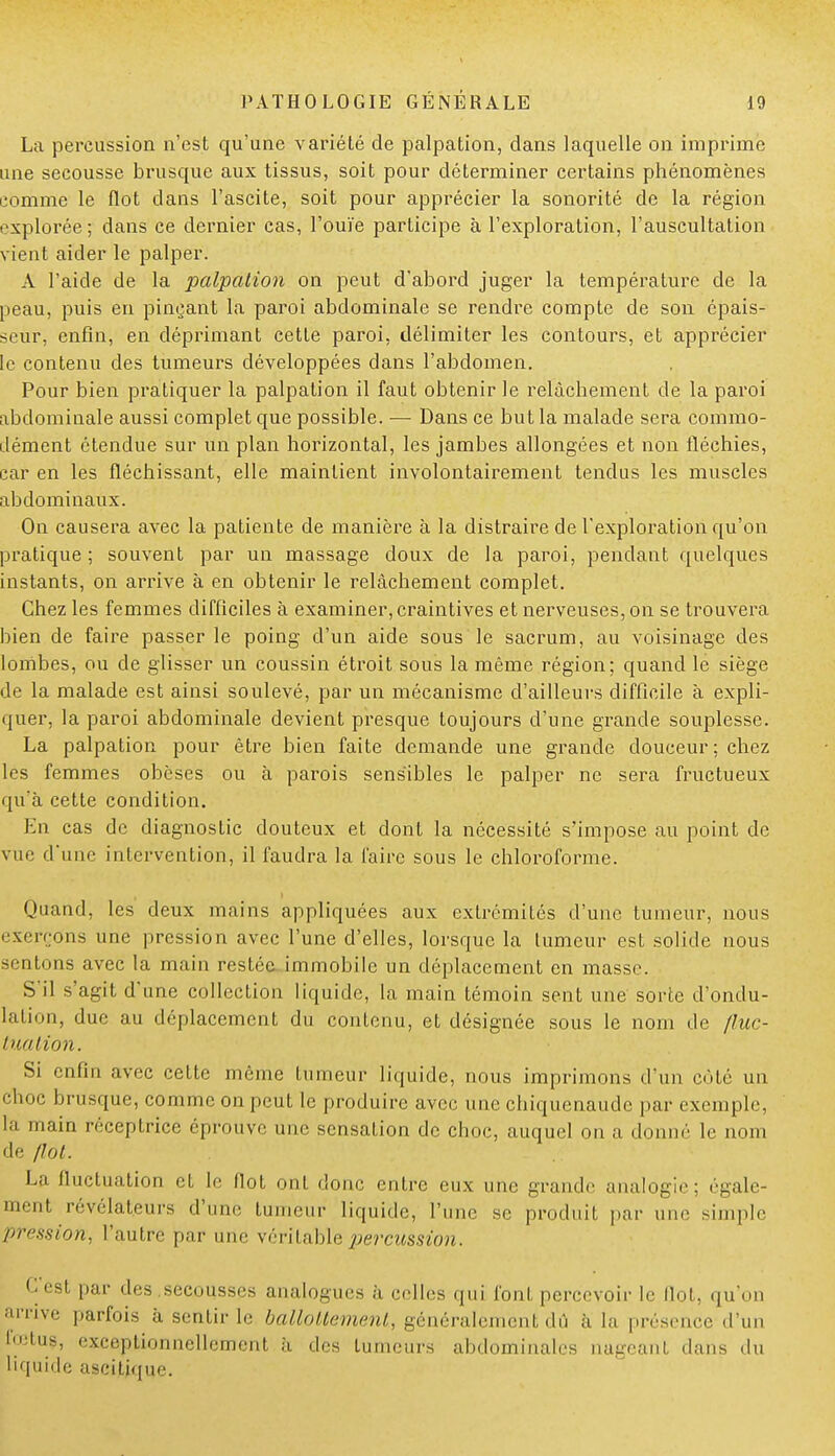 La percussion n'est qu'une variété de palpation, dans laquelle on imprime une secousse brusque aux tissus, soit pour déterminer certains phénomènes comme le flot clans l'ascite, soit pour apprécier la sonorité de la région explorée ; dans ce dernier cas, l'ouïe participe à l'exploration, l'auscultation vient aider le palper. A l'aide de la palpation on peut d'abord juger la température de la peau, puis en pinçant la paroi abdominale se rendre compte de son épais- seur, enfin, en déprimant cette paroi, délimiter les contours, et apprécier le contenu des tumeurs développées dans l'abdomen. Pour bien pratiquer la palpation il faut obtenir le relâchement de la paroi abdominale aussi complet que possible. — Dans ce but la malade sera commo- dément étendue sur un plan horizontal, les jambes allongées et non fléchies, car en les fléchissant, elle maintient involontairement tendus les muscles abdominaux. On causera avec la patiente de manière à la distraire de l'exploration qu'on pratique ; souvent par un massage doux de la paroi, pendant quelques instants, on arrive à en obtenir le relâchement complet. Chez les femmes difficiles à examiner, craintives et nerveuses, on se trouvera bien de faire passer le poing d'un aide sous le sacrum, au voisinage des lombes, ou de glisser un coussin étroit sous la même région; quand le siège de la malade est ainsi soulevé, par un mécanisme d'ailleurs difficile à expli- quer, la paroi abdominale devient presque toujours d'une grande souplesse. La palpation pour être bien faite demande une grande douceur ; chez les femmes obèses ou à parois sensibles le palper ne sera fructueux qu'à cette condition. En cas de diagnostic douteux et dont la nécessité s'impose au point de vue d'une intervention, il faudra la faire sous le chloroforme. Quand, les deux mains appliquées aux extrémités d'une tumeur, nous exerçons une pression avec l'une d'elles, lorsque la tumeur est solide nous sentons avec la main restée immobile un déplacement en masse. S'il s'agit d'une collection liquide, la main témoin sent une sorte d'ondu- lation, due au déplacement du contenu, et désignée sous le nom de {lue- tua lion. Si enfin avec cette même tumeur liquide, nous imprimons d'un côté un choc brusque, comme on peut le produire avec une chiquenaude par exemple, la main réceptrice éprouve une sensation de choc, auquel on a donné le nom de /lot. La fluctuation et le Ilot ont donc entre eux une grande analogie; égale- ment révélateurs d'une tumeur liquide, l'une se produil par une simple pression, l'autre par une véritable percussion. C'est par des secousses analogues à celles qui font percevoir le Ilot, qu'on arrive parfois à sentir le ballottement., généralement dû à la présence 'l'un foetus, exceptionnellement à des tumeurs abdominales nageanl dans du liquide ascijtjque.