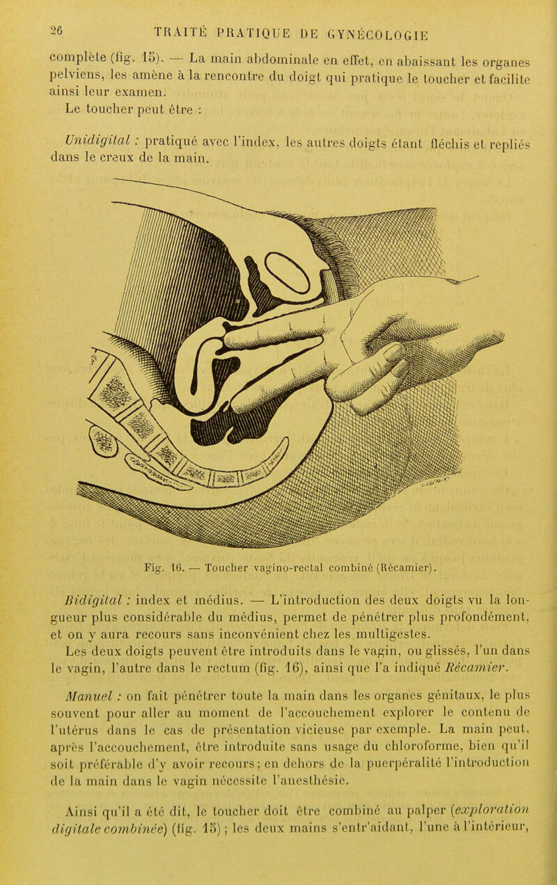 complète (fig. 15). — La main abdominale en effet, en abaissant les organes pelviens, les amène à la rencontre du doigt qui pratique le toucher et facilite ainsi leur examen. Le toucher peut être : Unidigilal : pratiqué avec l'index, les autres doigts étant fléchis et repliés dans le creux de la main. Fig. '10. — Toucher vag'ino-rectal combiné (Récamier). Bidigilal : index et médius. — L'introduction des deux doigts vu la lon- gueur plus considérable du médius, permet de pénétrer plus profondément, et on y aura recours sans inconvénient chez les multigestes. Les deux doigts peuvent être introduits dans le vagin, ou glissés, l'un dans le vagin, l'autre dans le rectum (fig. 16), ainsi que l'a indiqué Récamier. Manuel : on fait pénétrer toute la main dans les organes génitaux, le plus .souvent pour aller au moment de l'accouchement explorer le contenu de l'utérus dans le cas de présentation vicieuse par exemple. La main peut, après l'accouchement, être introduite sans usage du chloroforme, bien qu'il soit préférable d'y avoir recours; en dehors de la puerpéralité l'introduction de la main dans le vagin nécessite l'anesthésic. Ainsi qu'il a été dit, le loucher doit être combiné au palper {exploraiion digitale combinée) (lig. 15) ; les deux mains s'entr'aidant, l'une àl'intérieur,