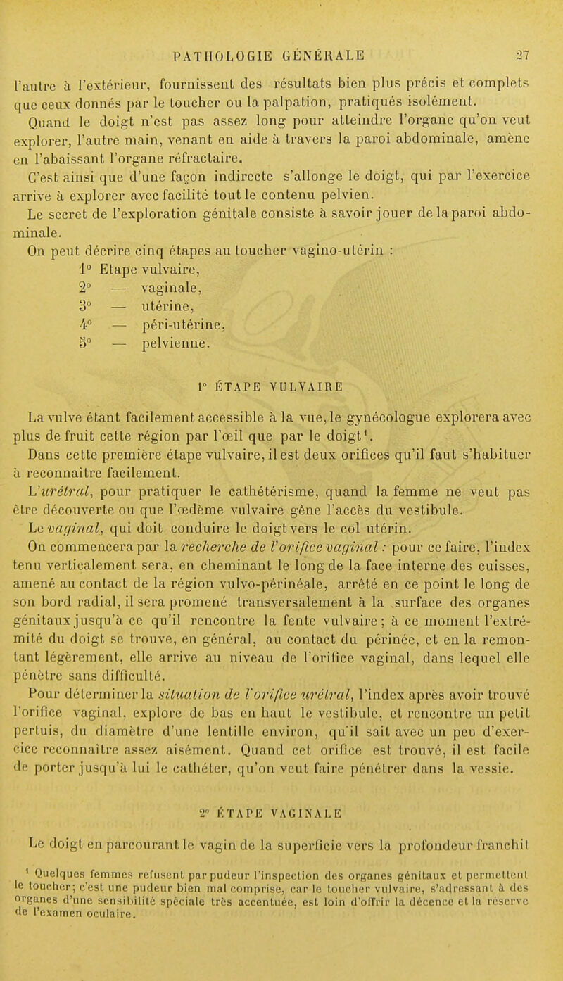 l'autre à l'extérieur, fournissent des résultats bien plus précis et complets que ceux donnés par le toucher ou la palpation, pratiqués isolément. Quand le doigt n'est pas assez long pour atteindre l'organe qu'on veut explorer, l'autre main, venant en aide à travers la paroi abdominale, amène en l'abaissant l'organe réfractaire. C'est ainsi que d'une façon indirecte s'allonge le doigt, qui par l'exercice arrive à explorer avec facilité tout le contenu pelvien. Le secret de l'exploration génitale consiste à savoir jouer delaparoi abdo- minale. On peut décrire cinq étapes au toucher vagino-utérin : 1° Etape vulvaire, 2° — vaginale, 3° — utérine, 4° — péri-utérine, 5° — pelvienne. P ÉTATE VULVAIRE La vulve étant facilement accessible à la vue, le gynécologue explorera avec plus de fruit cette région par l'œil que par le doigt1. Dans cette première étape vulvaire, il est deux orifices qu'il faut s'habituer à reconnaître facilement. L'urélral, pour pratiquer le cathétérisme, quand la femme ne veut pas être découverte ou que l'œdème vulvaire gêne l'accès du vestibule. Le vaginal, qui doit conduire le doigt vers le col utérin. On commencera par la recherche de l'orifice vaginal : pour ce faire, l'index tenu verticalement sera, en cheminant le long de la face interne des cuisses, amené au contact de la région vulvo-périnéale, arrêté en ce point le long de son bord radial, il sera promené transversalement à la surface des organes génitaux jusqu'à ce qu'il rencontre la fente vulvaire; à ce moment l'extré- mité du doigt se trouve, en général, au contact du périnée, et en la remon- tant légèrement, elle arrive au niveau de l'orifice vaginal, dans lequel elle pénètre sans difficulté. Pour déterminer la situation de l'orifice urélral, l'index après avoir trouvé l'orifice vaginal, explore de bas en haut le vestibule, et rencontre un petit pertuis, du diamètre d'une lentille environ, qu'il sait avec un peu d'exer- cice reconnaître assez aisément. Quand cet orifice est trouvé, il est facile «le porter jusqu'à lui le cathéter, qu'on veut faire pénétrer dans la vessie. 2 ÉTAPE VAGINALE Le doigt en parcourant le vagin de la superficie vers la profondeur franchit 1 Quelques femmes refusent par pudeur l'inspection des organes génitaux et permettent le toucher; c'est une pudeur bien mal comprise, car le toucher vulvaire, s'adressant à des organes d'une sensibilité spéciale très accentuée, est loin d'oITrir la décence et la réserve de l'examen oculaire.