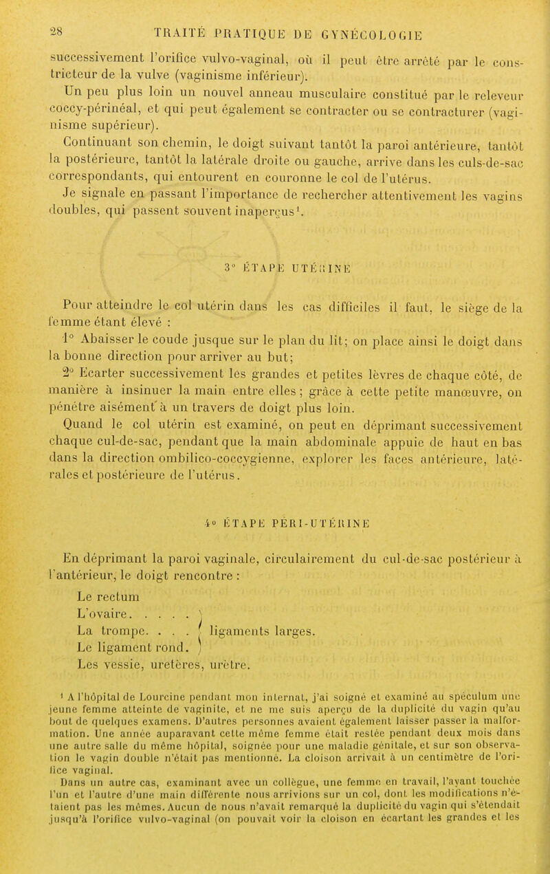 successivement l'orifice vulvo-vaginal, où il peut être arrêté par le cons- tricteur de la vulve (vaginisme inférieur). Un peu plus loin un nouvel anneau musculaire constitué par le releveur coccy-périnéal, et qui peut également se contracter ou se contracturer (vagi- nisme supérieur). Continuant son chemin, le doigt suivant tantôt la paroi antérieure, tantôt la postérieure, tantôt la latérale droite ou gauche, arrive dans les culs-de-sac correspondants, qui entourent en couronne le col de l'utérus. Je signale en passant l'importance de rechercher attentivement les vagins doubles, qui passent souvent inaperçus1. 3° ÉTAPE UTÉlîINË Pour atteindre le col utérin dans les cas difficiles il faut, le siège de la femme étant élevé : 1° Abaisser le coude jusque sur le plan du lit; on place ainsi le doigt dans la bonne direction pour arriver au but; 2° Ecarter successivement les grandes et petites lèvres de chaque côté, de manière à insinuer la main entre elles ; grâce à cette petite manœuvre, on pénétre aisément'à un travers de doigt plus loin. Quand le col utérin est examiné, on peut en déprimant successivement chaque cul-de-sac, pendant que la main abdominale appuie de haut en bas dans la direction ombilico-coccygienne, explorer les faces antérieure, laté- rales et postérieure de l'utérus. 4° ÉTAPE PÉRI-UTÉUINE En déprimant la paroi vaginale, circulairement du cul-de-sac postérieur à l'antérieur, le doigt rencontre : Le rectum L'ovaire } La trompe. . . . ligaments larges. Le ligament rond. ) Les vessie, uretères, urètre. 1 A l'hôpital de Lourcine pendant mon internat, j'ai soigné et examiné au spéculum une jeune femme atteinte de vaginite, et ne me suis aperçu de la duplicité du vagin qu'au bout de quelques examens. D'autres personnes avaient également laisser passer la malfor- mation. Une année auparavant celte même femme était resiée pendant deux mois dans une autre salle du môme hôpital, soignée pour une maladie génitale, et sur son observa- tion le vagin double n'était pas mentionné. La cloison arrivait à un centimètre de l'ori- lice vaginal. Dans un autre cas, examinant avec un collègue, une femme en travail, l'ayant touchée l'un et l'autre d'une main différente nous arrivions sur un col, dont les modifications n'é- taient pas les mêmes. Aucun de nous n'avait remarqué la duplicité du vagin qui s'étendait jusqu'à l'orifice vulvo-vaginal (on pouvait voir la cloison en écartant les grandes et les