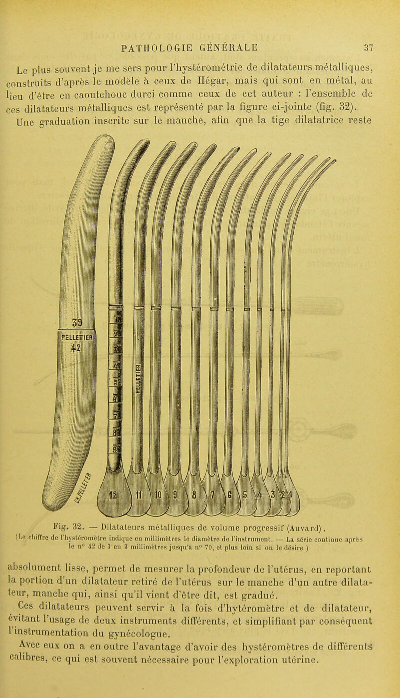 Le plus souvent je me sers pour l'hystérométrie de dilatateurs métalliques, construits d'après le modèle à ceux de Hégar, mais qui sont en métal, au lieu d'être en caoutchouc durci comme ceux de cet auteur : l'ensemble de ces dilatateurs métalliques est représenté par la figure ci-jointe (fig. 32). Une graduation inscrite sur le manche, afin que la tige dilatatrice reste Fig. 32. — Dilatateurs métalliques de volume progressif (Auvard). (I.e chiffre de l'hj Btéromèlre indique en millimètres le diamètre de l'instrument. — La série continue apre - le n° 42 de 3 en 3 millimètres jusqu'à n 70, et plus loin si on le désire ) absolument lisse, permet de mesurer la profondeur de l'utérus, en reportant la portion d'un dilatateur retiré de l'utérus sur le manche d'un autre dilata- teur, manche qui, ainsi qu'il vient d'être dit, est gradué. Ces dilatateurs peuvent servir à la fois d'bytéromètre et de dilatateur, évitant l'usage de deux instruments différents, et simplifiant par conséquent l'instrumentation du gynécologue. Avec eux on a en outre l'avantage d'avoir des hystéromètres de différents calibres, ce qui est souvent nécessaire pour l'exploration utérine.