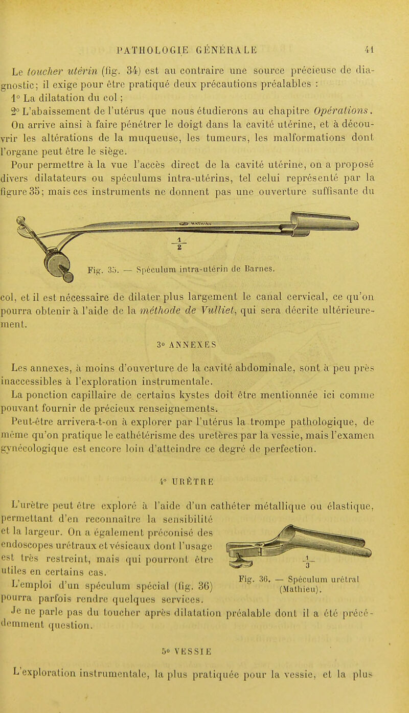 Le toucher utérin (fig. 34) est au contraire une source précieuse de dia- gnostic; il exige pour être pratiqué deux précautions préalables : 1° La dilatation du col ; 2° L'abaissement de l'utérus que nous étudierons au chapitre Opérations. On arrive ainsi à faire pénétrer le doigt dans la cavité utérine, et à décou- vrir les altérations de la muqueuse, les tumeurs, les malformations dont l'organe peut être le siège. Pour permettre à la vue l'accès direct de la cavité utérine, on a proposé divers dilatateurs ou spéculums intra-utérins, tel celui représenté par la figure 35; mais ces instruments ne donnent pas une ouverture suffisante du col, et il est nécessaire de dilater plus largement le canal cervical, ce qu'on pourra obtenir à l'aide de la méthode de Vulliet, qui sera décrite ultérieure- ment. 3° ANNEXES Les annexes, à moins d'ouverture de la cavité abdominale, sont à peu près inaccessibles à l'exploration instrumentale. La ponction capillaire de certains kystes doit être mentionnée ici comme pouvant fournir de précieux renseignements. Peut-être arrivera-t-on à explorer par l'utérus la trompe pathologique, de même qu'on pratique le cathétérisme des uretères par la vessie, mais l'examen gynécologique est encore loin d'atteindre ce degré de perfection. URETKE L'urètre peut être exploré à l'aide d'un cathéter métallique ou élastique, permettant d'en reconnaître la sensibilité et la largeur. On a également préconisé des endoscopes urétrauxctvésicaux dont l'usage est très restreint, mais qui pourront être utiles en certains cas. L'emploi d'un spéculum spécial (fig. 36) pourra parfois rendre quelques services. Je ne parle pas du toucher après dilatation préalable dont il a été précé ûemment question. — Spéculum urélral (Mathieu). 5o VESSIE L'exploration instrumentale, la plus pratiquée pour la vessie, et la plus