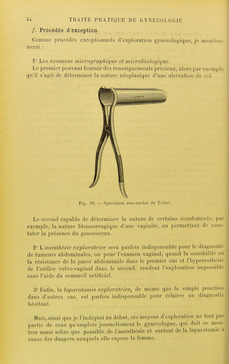 f. Procédés d'exception. Comme procédés exceptionnels d'exploration gynécologique, je mention- nerai : 1° Les examens micro graphique et microbiologique. Le premier pouvant fournir des renseignements précieux, alors par exemple qu'il s'agit de déterminer la nature néoplasique d'une ulcération du col. Le second capable de déterminer la nature de certains écoulements, par exemple, la nature blennorragique d'une vaginite, en permettant de cons- tater la présence du gonococcus. 2° L'anesthésie exploratrice sera parfois indispensable pour le diagnostic de tumeurs abdominales, ou pour l'examen vaginal, quand la sensibilité ou la résistance de la paroi abdominale clans le premier cas et l'hyperesthésie de l'orifice vulvo-vaginal dans le second, rendent l'exploration impossible sans l'aide du sommeil artificiel. 3° Enfin, la laparotomie exploratrice, de même que la simple ponction dans d'autres cas, est parfois indispensable pour éclairer un diagnostic hésitant. Mais, ainsi que je l'indiquai au début, ces moyens d'exploration ne font pas partie de ceux qu'emploie journellement le gynécologue, qui doit se mon- trer aussi sobre que possible de l'anesthésie et surtout de la laparotomie S cause des dangers auxquels clic expose la femme.