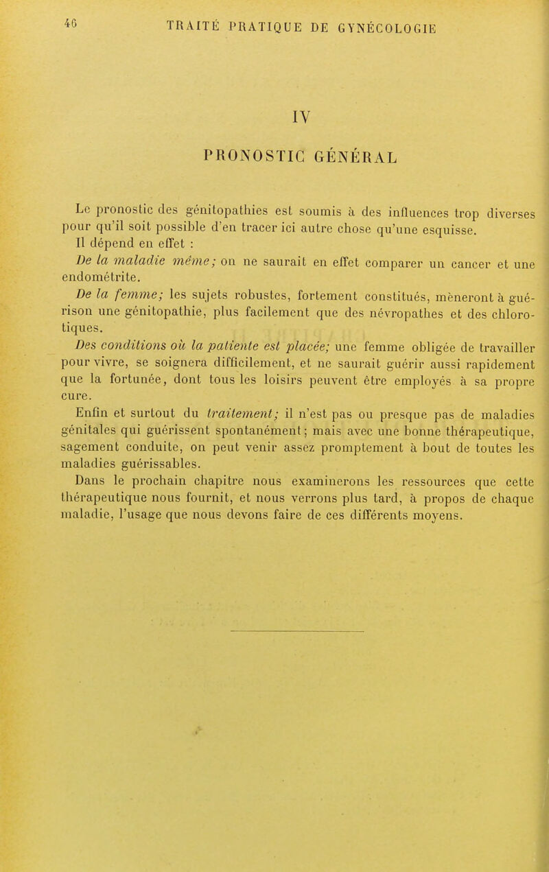 IV PRONOSTIC GÉNÉRAL Le pronostic des génitopathies est soumis à des influences trop diverses pour qu'il soit possible d'en tracer ici autre chose qu'une esquisse. Il dépend en effet : De la maladie même; on ne saurait en effet comparer un cancer et une endométrite. De la femme; les sujets robustes, fortement constitués, mèneront à gué- rison une génitopathie, plus facilement que des névropathes et des chloro- tiques. Des conditions où la patiente est placée; une femme obligée de travailler pour vivre, se soignera difficilement, et ne saurait guérir aussi rapidement que la fortunée, dont tous les loisirs peuvent être employés à sa propre cure. Enfin et surtout du traitement; il n'est pas ou presque pas de maladies génitales qui guérissent spontanément; mais avec une bonne thérapeutique, sagement conduite, on peut venir assez promptement à bout de toutes les maladies guérissables. Dans le prochain chapitre nous examinerons les ressources que cette thérapeutique nous fournit, et nous verrons plus tard, à propos de chaque maladie, l'usage que nous devons faire de ces différents moyens.