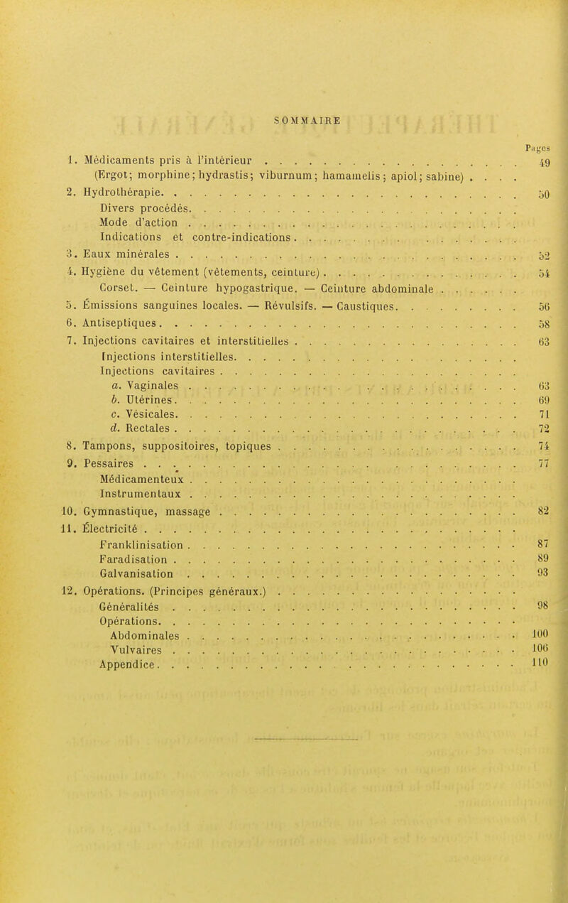 SOMMAIRE P.igcs 1. Médicaments pris à l'intérieur 49 (Ergot; morphine; hydrastis; viburnum; hamainelis; apiol; sabine) . . . . 2. Hydrothérapie 50 Divers procédés Mode d'action Indications et contre-indications 3. Eaux minérales o'2 i. Hygiène du vêtement (vêtements, ceinture) ôi Corset. — Ceinture hypogastrique. — Ceinture abdominale 5. Émissions sanguines locales. — Révulsifs. — Caustiques 56 6. Antiseptiques 58 7. Injections cavitaires et interstitielles 63 Injections interstitielles Injections cavitaires a. Vaginales . 63 b. Utérines 69 c. Vésicales 71 d. Rectales 72 8. Tampons, suppositoires, topiques 74 9. Pessaires 77 Médicamenteux Instrumentaux 10. Gymnastique, massage 82 11. Électricité Franklinisation 87 Faradisation 89 Galvanisation 93 12. Opérations. (Principes généraux.) Généralités 98 Opérations Abdominales 100 Vulvaires 106 Appendice 0