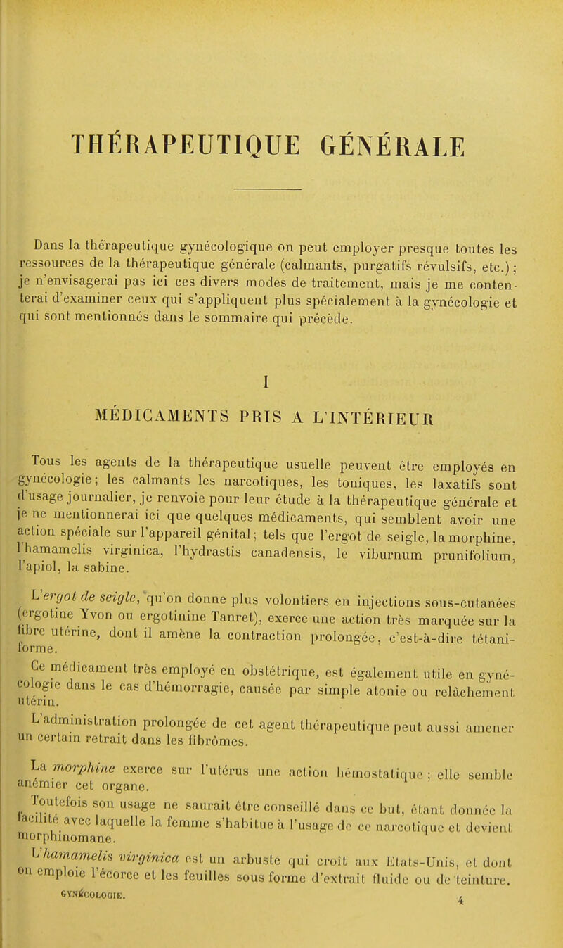 Dans la thérapeutique gynécologique on peut employer presque toutes les ressources de la thérapeutique générale (calmants, purgatifs révulsifs, etc.) ; je n'envisagerai pas ici ces divers modes de traitement, mais je me conten- terai d'examiner ceux qui s'appliquent plus spécialement à la gynécologie et qui sont mentionnés dans le sommaire qui précède. I MÉDICAMENTS PRIS A L'INTÉRIEUR Tous les agents de la thérapeutique usuelle peuvent être employés en gynécologie; les calmants les narcotiques, les toniques, les laxatifs sont d'usage journalier, je renvoie pour leur étude à la thérapeutique générale et je ne mentionnerai ici que quelques médicaments, qui semblent avoir une action spéciale sur l'appareil génital; tels que l'ergot de seigle, la morphine, lhamamelis virginica, l'hydrastis canadensis, le viburnum prunifolium, l'apiol, la sabine. L'ergot de seigle, qu'on donne plus volontiers en injections sous-cutanées (ergotine Yvon ou ergotinine Tanret), exerce une action très marquée sur la hbre utérine, dont il amène la contraction prolongée, c'est-à-dire tétani- lorme. Ce médicament très employé en obstétrique, est également utile en gyné- cologie dans le cas d'hémorragie, causée par simple atonie ou relâchement utérin. L'administration prolongée de cet agent thérapeutique peut aussi animer un certain retrait dans les fibromes. La morphine exerce sur l'utérus une action hémostatique : elle semble anémier cet organe. Toutefois son usage ne saurait être conseillé dans ce but, étant donnée la lacune avec laquelle la femme s'habitue à l'usage de ce narcotique et devienl lorplnnomane. lhamamelis virginica est un arbuste qui croit aux Etals-Unis, et donl on emploie l'écorce et les feuilles sous forme d'extrait fluide ou de teinture. GYNÉCOLOGIE. ,