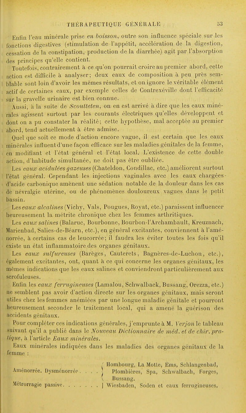 Enfin l'eau minérale prise en boisson, outre son influence spéciale sur les fonctions digestives (stimulation de l'appétit, accélération de la digestion, cessation de la constipation, production de la diarrhée) agit par l'absorption des principes qu'elle contient. Toutefois, contrairement à ce qu'on pourrait croire au premier abord, cette action est difficile à analyser; deux eaux de composition à peu près sem- blable sont loin d'avoir les mêmes résultats, et on ignore le véritable élément actif de certaines eaux, par exemple celles de Contrexéville dont l'efficacité sur la gravelle urinaire est bien connue. Aussi, à la suite de Scoutteten, on en est arrivé à dire que les eaux miné- rales agissent surtout par les courants électriques qu'elles développent et dont on a pu constater la réalité; cette hypothèse, mal acceptée au premier abord, tend actuellement à être admise. Quel que soit ce mode d'action encore vague, il est certain que les eaux minérales influent d'une façon efficace sur les maladies génitales de la femme, en modifiant et l'état général et l'état local. L'existence de cette double action, d'habitude simultanée, ne doit pas être oubliée. Les eaux acidulées gazeuses (Chateldon, Condillac, etc.) améliorent surtout l'état général. Cependant les injections vaginales avec les eaux chargées d'acide carbonique amènent une sédation notable de la douleur dans les cas de névralgie utérine, ou de phénomènes douloureux vagues dans le petit bassin. Les eaux alcalines (Vichy, Vais, Pougues, Royat, etc.) paraissent influencer heureusement la métrite chronique chez les femmes arthritiques. Les eaux salmes (Balaruc, Bourbonne, Bourbon-l'Archambault, Kreuznach, Marienbad. Salies-de-Béarn, etc.), en général excitantes, conviennent à l'amé- norrée, à certains cas de leucorrée; il faudra les éviter toutes les fois qu'il existe un état inflammatoire des organes génitaux. Les eaux sulfureuses (Barèges, Gauterets, Bagnères-de-Luchon, etc.), également excitantes, ont, quant à ce qui concerne les organes génitaux, les mêmes indications que les eaux salines et conviendront particulièrement aux scrofuleuses. Enfin les eaux ferrugineuses (Lamalou, Sclrvvalback, Bussang, Orezza, etc.) ae semblent pas avoir d'action directe sur les organes génitaux, mais seront utiles chez les femmes anémiées par une longue maladie génitale et pourront heureusement seconder le traitement local, qui a amené la guérison des accidents génitaux. Pour compléter ces indications générales, j'emprunte à M. Yerjon le tableau suivant qu'il a publié dans le Nouveau Die lionn aire de méd. el de chir. pra- tique, à l'article Eaux minérales. Eaux minérales indiquées dans les maladies des organes génitaux de la femme : ' Hombourg, La Motte, Ems, Schlangenbad, Aménorrée. Dysménorrce. . . . j Plombières, Spa, Schwalbach, Forges, V Bussang. Métrorragie passive | Wiesbaden, Soden et eaux ferrugineuses.