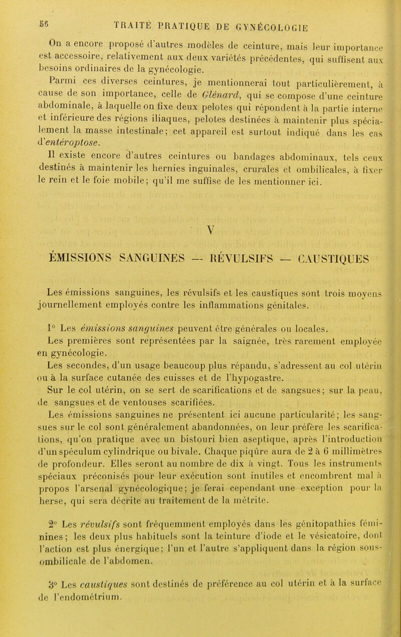 On a encore proposé d'autres modèles de ceinture, mais leur importance est accessoire, relativement aux deux variétés précédentes, qui suffisent aux besoins ordinaires de la gynécologie. Parmi ces diverses ceintures, je mentionnerai tout particulièrement, à cause de son importance, celle de Glénard, qui se compose d'une ceinture abdominale, à laquelle on fixe deux pelotes qui répondent à la partie interne et inférieure des régions iliaques, pelotes destinées à maintenir plus spécia- lement la masse intestinale; cet appareil est surtout indiqué dans les cas d'entéroptose. Il existe encore d'autres ceintures ou bandages abdominaux, tels ceux destinés à maintenir les hernies inguinales, crurales et ombilicales, à fixer le rein et le foie mobile; qu'il me suffise de les mentionner ici. V ÉMISSIONS SANGUINES — RÉVULSIFS — CAUSTIQUES Les émissions sanguines, les révulsifs et les caustiques sont trois moyens journellement employés contre les inflammations génitales. 1° Les émissions sanguines peuvent être générales ou locales. Les premières sont représentées par la saignée, très rarement employée en gynécologie. Les secondes, d'un usage beaucoup plus répandu, s'adressent au col utérin ou à la surface cutanée des cuisses et de l'hypogastre. Sur le col utérin, on se sert de scarifications et de sangsues; sur la peau, de sangsues et de ventouses scarifiées. Les émissions sanguines ne présentent ici aucune particularité; les sang- sues sur le col sont généralement abandonnées, on leur préfère les scarifica- tions, qu'on pratique avec un bistouri bien aseptique, après l'introduction d'un spéculum cylindrique ou bivale. Chaque piqûre aura de 2 à 6 millimètres de profondeur. Elles seront au nombre de dix à vingt. Tous les instruments spéciaux préconisés pour leur exécution sont inutiles et encombrent mal ;'i propos l'arsenal gynécologique; je ferai cependant une exception pour la herse, qui sera décrite au traitement de la inéirite. 2° Les révulsifs sont fréquemment employés dans les génitopathies fémi- nines ; les deux plus habituels sont la teinture d'iode et le vésicatoire, dont l'action est plus énergique; l'un et l'autre s'appliquent dans la région sous- ombilicale de l'abdomen. 3° Les caustiques sont destinés de préférence au col utérin et à la surface de l'endomélrium.