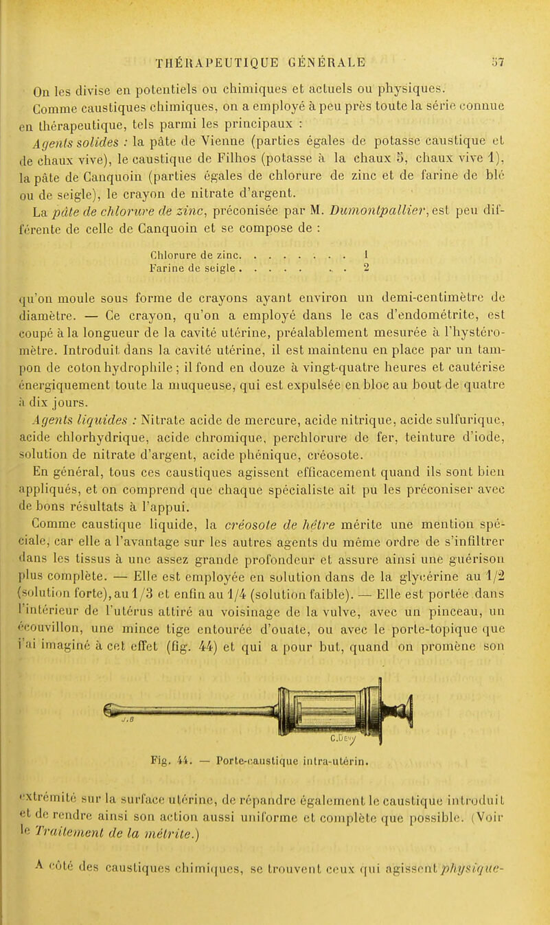 On les divise en potentiels ou chimiques et actuels ou physiques. Comme caustiques chimiques, on a employé à peu près toute la série connue en thérapeutique, tels parmi les principaux : Agents solides : la pâte de Vienne (parties égales de potasse caustique et de chaux vive), le caustique de Filhos (potasse à la chaux 5, chaux vive 1), la pâte de Ganquoin (parties égales de chlorure de zinc et de farine de blé ou de seigle), le crayon de nitrate d'argent. La pâte de chlorure de zinc, préconisée par M. Dumontp allier, est peu dif- férente de celle de Canquoin et se compose de : Chlorure de zinc 1 Farine de seigle . . 2 qu'on moule sous forme de crayons ayant environ un demi-centimètre de diamètre. — Ce crayon, qu'on a employé dans le cas d'endométrite, est coupé à la longueur de la cavité utérine, préalablement mesurée à l'hystéro- mètre. Introduit dans la cavité utérine, il est maintenu en place par un tam- pon de coton hydrophile ; il fond en douze à vingt-quatre heures et cautérise énergiquement toute la muqueuse, qui est expulsée en bloc au bout de quatre ;i dix jours. Agents liquides : Nitrate acide de mercure, acide nitrique, acide sulfurique, acide chlorhydrique, acide chromique, perchlorure de fer, teinture d'iode, solution de nitrate d'argent, acide phénique, créosote. En général, tous ces caustiques agissent efficacement quand ils sont bien appliqués, et on comprend que chaque spécialiste ait pu les préconiser avec de bons résultats à l'appui. Comme caustique liquide, la créosote de hêtre mérite une mention spé- ciale, car elle a l'avantage sur les autres agents du même ordre de s'infiltrer dans les tissus à une assez grande profondeur et assure ainsi une guérisou plus complète. — Elle est employée en solution dans de la glycérine au 1/2 (soin!ion forte), au 1/3 et enfin au 1/4 (solution faible). — Elle est portée .dans I intérieur de l'utérus attiré au voisinage de la vulve, avec un pinceau, un écouvillon, une mince tige entourée d'ouate, ou avec le porte-topique que l'ai imaginé à cet effet (fig. 44) et qui a pour but, quand on promène son extrémité sur la surfafee utérine, de répandre également le caustique introduit et de rendre ainsi son action aussi uniforme et complète que possible ; Voir le Traitement de la métrite.) A côté des caustiques chimiques, se, trouvent ceux qui agissent physique-