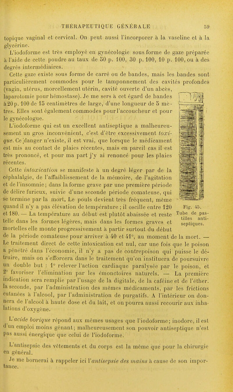 topique vaginal et cervical. On peut aussi l'incorporer à la vaseline et à la glycérine. L'iodoforme est très employé en gynécologie sous forme de gaze préparée à l'aide de cette poudre au taux de 50 p. 100, 30 p. 100, 10 p. 100, ou à des degrés intermédiaires. Cette gaze existe sous forme de carré ou de bandes, mais les bandes sont particulièrement commodes pour le tamponnement des cavités profondes (vagin, utérus, morcellement utérin, cavité ouverte d'un abcès, laparotomie pour hémostase). Je me sers à cet égard de bandes à20p. 100 de 15 centimètres de large, d'une longueur de 5 mè- tres. Elles sont également commodes pour l'accoucheur et pour le gynécologue. L'iodoforme qui est un excellent antiseptique a malheureu- sement un gros inconvénient, c'est d'être excessivement toxi- que. Ce jdanger n'existe, il est vrai, que lorsque le médicament est mis au contact de plaies récentes, mais en pareil cas il est très prononcé, et pour ma part j'y ai renoncé pour les plaies récentes. Cette intoxication se manifeste à un degré léger par de la céphalalgie, de l'affaiblissement de la mémoire, de l'agitation et de l'insomnie; dans la forme grave par une première période de délire furieux, suivie d'une seconde période comateuse, qui se termine par la mort. Le pouls devient très fréquent, même quand il n'y a pas élévation de température ; il oscille entre 120 et 180. — La température au début est plutôt abaissée et reste Tul?e de Pa?~ telle dans les formes légères, mais dans les formes graves et septiques.' mortelles elle monte progressivement à partir surtout du début de la période comateuse pour arriver à 40 et 41°, au moment de la mort. — Le traitement direct de cette intoxication est nul, car une fois que le poison a pénétré clans l'économie, il n'y a pas de contrepoison qui puisse le dé- truire, mais on s'efforcera dans le traitement qu'on instituera de poursuivre un double but : 1° relever l'action cardiaque paralysée par le poison, et 2° favoriser l'élimination par les émonctoires naturels. — La première indication sera remplie par l'usage de la digitale, de la caféine et de l'éther. la seconde, par l'administration des mêmes médicaments, par les frictions cutanées à l'alcool, par l'administration de purgatifs. A l'intérieur on don- nera de l'alcool à haute dose et du lait, et on pourra aussi recourir aux inha- lations d'oxygène. L'acide borique répond aux mêmes usages que l'iodoforme; inodore, il est d un emploi moins gênant; malheureusement son pouvoir antiseptique n'est pas aussi énergique que celui de l'iodoforme. L'antisepsie des vêtements et du corps est la même que pour la chirurg en général. Je me bornerai à rappeler ici Vantisepsie des mains à cause de son impor tance. 4a. :ic