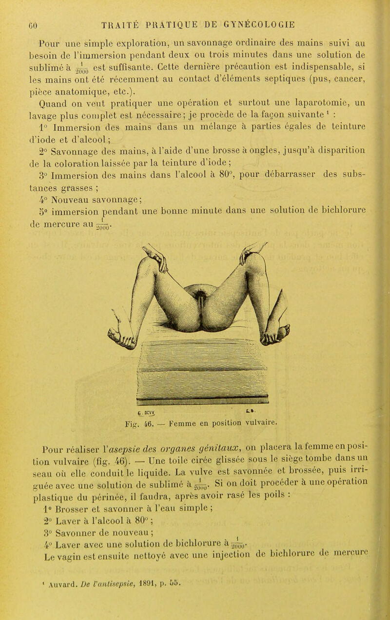 Pour une simple exploration, un savonnage ordinaire des mains suivi au besoin de l'immersion pendant deux ou trois minutes dans une solution de sublimé à ^ est suffisante. Cette dernière précaution est indispensable, si les mains ont été récemment au contact d'éléments septiques (pus, cancer, pièce anatomique, etc.). Quand on veut pratiquer une opération et surtout une laparotomie, un lavage plus complet est nécessaire; je procède de la façon suivante 1 : 1° Immersion des mains dans un mélange à parties égales de teinture d'iode et d'alcool ; 2° Savonnage des mains, à l'aide d'une brosse à ongles, jusqu'à disparition de la coloration laissée par la teinture d'iode ; 3° Immersion des mains dans l'alcool à 80°, pour débarrasser des subs- tances grasses ; 4° Nouveau savonnage; 5Q immersion pendant une bonne minute dans une solution de bichlorure de mercure au ~. Fig. 46. — Femme en position vulvaire. Pour réaliser l'asepsie des organes génitaux, on placera la femme en posi- tion vulvaire (fig. 46). — Une toile cirée glissée sous le siège tombe dans un seau où elle conduit le liquide. La vulve est savonnée et brossée, puis irri- guée avec une solution de sublime à Si on doit procéder à une opération plastique du périnée, il faudra, après avoir rasé les poils : 1° Brosser et savonner à l'eau simple ; 2° Laver à l'alcool à 80° ; 3° Savonner de nouveau ; V' Laver avec une solution de bichlorure à^,. Le vagin est ensuite nettoyé avec une injection de bichlorure de mercure 1 Auvard. De Vantisepsie, 1891, p. l>$.