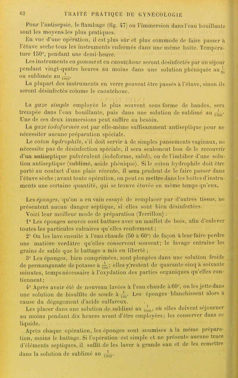 Pour l'antisepsie, le flambage (fig. 47) ou l'immersion clans l'eau bouillante sont les moyens les plus pratiques. En vue d'une opération, il est plus sûr et plus commode de faire passer à l'étuve sèche tous les instruments enfermés dans une même boîte. Tempéra- ture 1S0°, pendant une demi-heure. Les instruments en gomme et en caoutchouc seront désinfectés par un séjour pendant vingt-quatre heures au moins dans une solution phéniquée au ~ ou sublimée au La plupart des instruments en verre peuvent être passés à l'étuve, sinon ils seront désinfectés comme le caoutchouc. La gaze simple employée le plus souvent sous forme de bandes, sera trempée dans l'eau bouillante, puis dans une solution de sublimé au —0- Une de ces deux immersions peut suffire au besoin. La gaze iodoformée est par elle-même suffisamment antiseptique pour ne nécessiter aucune préparation spéciale. Le coton hydrophile, s'il doit servir à de simples pansements vaginaux, ne nécessite pas de désinfection spéciale, il sera seulement bon de le recouvrir d'un antiseptique pulvérulent (iodoforme, salol), ou de l'imbiber d'une solu- tion antiseptique (sublimé, acide phénique). Si le coton hydrophile doit être porté au contact d'une plaie récente, il sera prudent de le faire passer dans l'étuve sèche ; avant toute opération, on peut en mettre dans les boîtes d'instru- ments une certaine quantité, qui se trouve étuvée en même temps qu'eux. Les éponges, qu'on a en vain essayé de remplacer par d'autres tissus, ne présentent aucun danger septique, si elles sont bien désinfectées. Voici leur meilleur mode de préparation (Terrillon) : 1° Les éponges neuves sont battues avec un maillet de bois, afin d'enlever toutes les particules calcaires qu'elles renferment ; 2° On les lave ensuite à l'eau chaude (50 à 60°) de façon à leur faire perdre une matière verdâtre qu'elles conservent souvent; le lavage entraîne les grains de sable que le battage a mis en liberté ; 3° Les éponges, bien comprimées, sont plongées dans une solution froide de permanganate dépotasse à ellesyVestent de quarante-cinq à soixante minutes, temps nécessaire à l'oxydation des parties organiques qu'elles con- tiennent; 4° Après avoir été de nouveau lavées à l'eau chaude à 60°, on les jette dans une solution de bisulfite de soude à ^. Les éponges blanchissent alors à cause du dégagement d'acide sulfureux. Les placer dans une solution de sublimé au rn'l(), où elles doivent séjourner au moins pendant dix heures avant d'être employées; les conserver dans ce liquide. Après chaque opération, les éponges sont soumises à la même prépara- tion, moins le battage. Si l'opération est simple et ne présente aucune trace d'éléments septiques, il suffit de les laver à grande eau et de les remettre dans la solution de sublimé au Ul^.