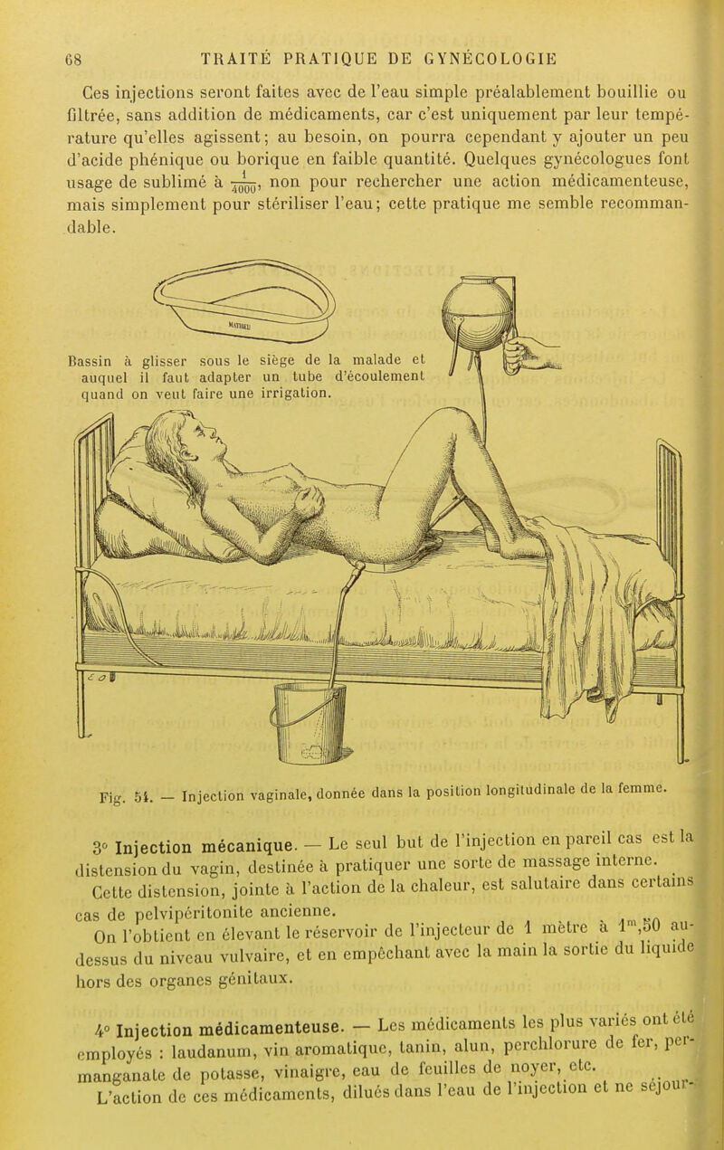 Ces injections seront faites avec de l'eau simple préalablement bouillie ou filtrée, sans addition de médicaments, car c'est uniquement par leur tempé- rature qu'elles agissent; au besoin, on pourra cependant y ajouter un peu d'acide phénique ou borique en faible quantité. Quelques gynécologues font usage de sublimé à non pour rechercher une action médicamenteuse, mais simplement pour stériliser l'eau; cette pratique me semble recomman- dable. Bassin à glisser sous le siège de la malade et auquel il faut adapter un tube d'écoulement quand on veut faire une irrigation. Fig. H. - Injection vaginale, donnée dans la position longitudinale de la femme. 3° Injection mécanique. - Le seul but de l'injection en pareil cas est la distension du vagin, destinée à pratiquer une sorte de massage interne. Cette distension, jointe à l'action de la chaleur, est salutaire dans certains cas de pelviperitonite ancienne. On l'obtient en élevant le réservoir de l'injecteur de 1 mètre à lm,50 au- dessus du niveau vulvaire, et en empêchant avec la main la sortie du liquide hors des organes génitaux. 4° Injection médicamenteuse. - Les médicaments les plus variés ont clé employés : laudanum, vin aromatique, tanin, alun, perchlorure de fer, per- manganate de potasse, vinaigre, eau de feuilles de noyer, etc. L'action de ces médicaments, dilués dans l'eau de l'injection et ne sejou.-