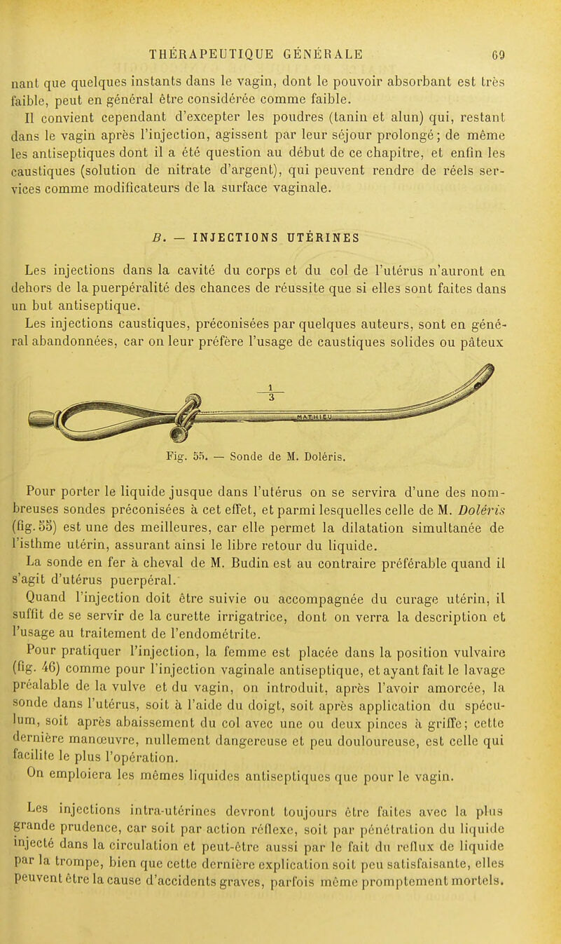 nant que quelques instants dans le vagin, dont le pouvoir absorbant est très faible, peut en général être considérée comme faible. Il convient cependant d'excepter les poudres (tanin et alun) qui, restant dans le vagin après l'injection, agissent par leur séjour prolongé; de même les antiseptiques dont il a été question au début de ce chapitre, et enfin les caustiques (solution de nitrate d'argent), qui peuvent rendre de réels ser- vices comme modificateurs de la surface vaginale. B. — INJECTIONS UTÉRINES Les injections dans la cavité du corps et du col de l'utérus n'auront en dehors de la puerpéralité des chances de réussite que si elles sont faites dans un but antiseptique. Les injections caustiques, préconisées par quelques auteurs, sont en géné- ral abandonnées, car on leur préfère l'usage de caustiques solides ou pâteux Fig. 55. — Sonde de M. Doléris. Pour porter le liquide jusque dans l'utérus on se servira d'une des nom- breuses sondes préconisées à cet effet, et parmi lesquelles celle de M. Doléris (fig. oo) est une des meilleures, car elle permet la dilatation simultanée de l'isthme utérin, assurant ainsi le libre retour du liquide. La sonde en fer à cheval de M. Budin est au contraire préférable quand il s'agit d'utérus puerpéral. Quand l'injection doit être suivie ou accompagnée du curage utérin, il suffit de se servir de la curette irrigatrice, dont on verra la description et l'usage au traitement de l'endométrite. Pour pratiquer l'injection, la femme est placée dans la position vulvairc (fig. 46) comme pour l'injection vaginale antiseptique, et ayant fait le lavage préalable de la vulve et du vagin, on introduit, après l'avoir amorcée, la sonde dans l'utérus, soit à l'aide du doigt, soit après application du spécu- lum, soit après abaissement du col avec une ou deux pinces à griffe; cette dernière manœuvre, nullement dangereuse et peu douloureuse, est celle qui facilite le plus l'opération. On emploiera les mêmes liquides antiseptiques que pour le vagin. Les injections intra-utérines devront toujours être faites avec la plus grande prudence, car soit par action réflexe, soit par pénétration du liquide injecté dans la circulation et peut-être aussi par le fait du reflux de liquide par la trompe, bien que cette dernière explication soit peu satisfaisante, elles peuvent être la cause d'accidents graves, parfois même promptement mortels.