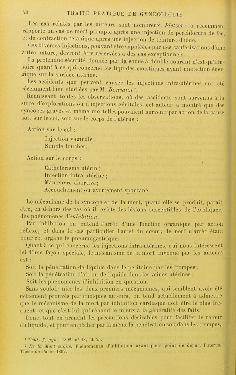 Les cas relatés par les auteurs sont nombreux. Pletzer 1 a récemment rapporté un cas de mort prompte après une injection de perchlorure de fer, et de contraction tétanique après une injection de teinture d'iode. Ces diverses injections, pouvant être suppléées par des cautérisations d'une autre nature, devront être réservées à des cas exceptionnels. La prétendue sécurité donnée par la sonde à double courant n'est qu'illu- soire quant à ce qui concerne les liquides caustiques ayant une action éner- gique sur la surface utérine. Les accidents que peuvent causer les injections intra-utérines ont été récemment bien étudiées par M. Bonmlol2. Réunissant toutes les observations, où des accidents sont survenus à la suite d'explorations ou d'injections génitales, cet auteur a montré que des syncopes graves et même mortelles pouvaient survenir par action delà cause soit sur le col, soit sur le corps de l'utérus : Action sur le col : Injection vaginale; Simple toucher. Action sur le corps : Cathétérisme utérin ; Injection intra-utérine ; Manœuvre abortive; Accouchement ou avortement spontané. Le mécanisme de la syncope et de la mort, quand elle se produit, paraît être, en dehors des cas où il existe des lésions susceptibles de l'expliquer, des phénomènes d'inhibition. Par inhibition on entend l'arrêt d'une fonction organique par action réflexe, et dans le cas particulier l'arrêt du cœur ; le nerf d'arrêt étant pour cet organe le pneumogastrique. Quant à ce qui concerne les injections intra-utérines, qui nous intéressent ici d'une façon spéciale, le mécanisme de la mort invoqué par les auteurs est : Soit la pénétration de liquide dans le péritoine par les trompes; Soit la pénétration d'air ou de liquide dans les veines utérines; Soit les phénomènes d'inhibition en question. Sans vouloir nier les deux premiers mécanismes, qui semblent avoir été nettement prouvés par quelques auteurs, on tend actuellement à admettre que le mécanisme de la mort par inhibition cardiaque doit être le plus fré- quent, et que c'est lui qui répond le mieux à la généralité des faits. Donc, tout en prenant les précautions désirables pour faciliter le retour du liquide, et pour empêcher par là même la pénétration soit dans les trompes, 1 Cent. f. uyn., 1892, n 18, et 25. 2 De la Mort subite. Phénomènes d'inhibition ayant pour point de départ l'utérus. Thèse de Paris, 1892.