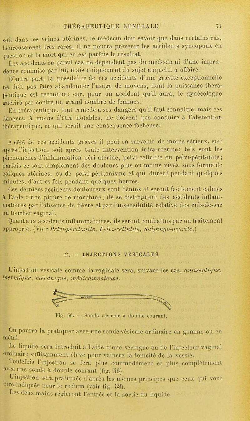 soit dans les veines utérines, le médecin doit savoir que dans certains cas, heureusement très rares, il ne pourra prévenir les accidents syncopaux en question et la mort qui en est parfois le résultat. Les accidents en pareil cas ne dépendent pas du médecin ni d'une impru- dence commise par lui, mais uniquement du sujet auquel il a affaire. D'autre part, la possibilité de ces accidents d'une gravité exceptionnelle ne doit pas faire abandonner l'usage de moyens, dont la puissance théra- peutique est reconnue; car, pour un accident qu'il aura, le gynécologue guérira par contre un grand nombre de femmes. En thérapeutique, tout remède a ses dangers qu'il faut connaître, mais ces dangers, à moins d'être notables, ne doivent pas conduire à l'abstention thérapeutique, ce qui serait une conséquence fâcheuse. A côté de ces accidents graves il peut en survenir de moins sérieux, soit après l'injection, soit après toute intervention intra-utérine; tels sont les phénomènes d'inflammation péri-utérine, pelvi-cellulite ou pelvi-péritonite; parfois ce sont simplement des douleurs plus ou moins vives sous forme de coliques utérines, ou de pelvi-péritonisme et qui durent pendant quelques minutes, d'autres fois pendant quelques heures. Ces derniers accidents douloureux sont bénins et seront facilement calmés à l'aide d'une piqûre de morphine ; ils se distinguent des accidents inflam- matoires par l'absence de fièvre et par l'insensibilité relative des culs-de-sac au toucher vaginal. Quant aux accidents inflammatoires, ils seront combattus par un traitement approprié. (Voir Pelvi-péritonite, Pelvi-cellulite, Saljringo-ovarile.) C. — INJECTIONS VÈSICALES L'injection vésicale comme la vaginale sera, suivant les cas, antiseptique, thermique, mécanique, médicamenteuse. de vésicale à double courant. On pourra la pratiquer avec une sonde vésicale ordinaire en gomme ou en métal. Le liquide sera introduit à l'aide d'une seringue ou de l'injcetcur vaginal ordinaire suffisamment élevé pour vaincre la tonicité de la vessie. Toutefois l'injection se fera plus commodément et plus complète nt avec une sonde à double courant (fig. 86). L injection sera pratiquée d'après les mêmes principes que ceux qui vonl être indiqués pour le rectum (voir fig. 58). Les deux mains régleront l'entrée et la. sortie du liquide.