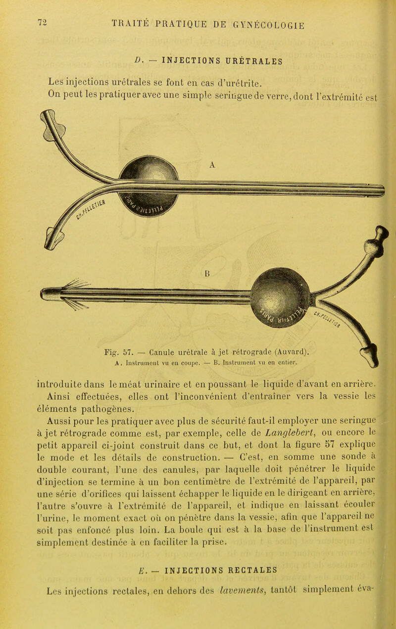 D. — INJECTIONS URÉTRALES Les injections urétrales se font en cas d'urétrite. On peut les pratiquer avec une simple seringue de verre, dont l'extrémité est introduite dans le méat urinaire et en poussant le liquide d'avant en arrière. Ainsi effectuées, elles ont l'inconvénient d'entraîner vers la vessie les éléments pathogènes. Aussi pour les pratiquer avec plus de sécurité faut-il employer une seringue à jet rétrograde comme est, par exemple, celle de Langlebert, ou encore le petit appareil ci-joint construit dans ce but, et dont la figure 57 explique le mode et les détails de construction. — C'est, en somme une sonde à double courant, l'une des canules, par laquelle doit pénétrer le liquide d'injection se termine à un bon centimètre de l'extrémité de l'appareil, par une série d'orifices qui laissent échapper le liquide en le dirigeant en arrière, l'autre s'ouvre à l'extrémité de l'appareil, et indique en laissant écouler l'urine, le moment exact où on pénètre dans la vessie, afin que l'appareil ne soit pas enfoncé plus loin. La boule qui est à la base de l'instrument est simplement destinée à en faciliter la prise. E. — INJECTIONS RECTALES Les injections rectales, en dehors des lavements, tantôt simplement éva-