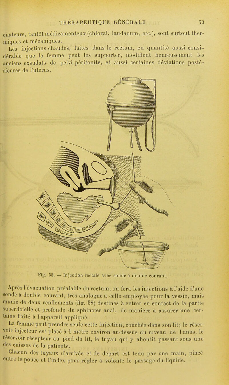 euateurs, tantôt médicamenteux (chloral, laudanum, etc.), sont surtout ther- miques et mécaniques. Les injections chaudes, faites dans le rectum, en quantité aussi consi- dérable que la femme peut les supporter, modifient heureusement les anciens exsudats de pelvi-péritonite, et aussi certaines déviations posté- rieures de l'utérus. Pigi 58. — Injection rectale avec sonde à double courant. Après l'évacuation préalable du rectum, on fera les injections à l'aide d'une sonde à double courant, très analogue à celle employée pour la vessie, mais munie de deux renflements (fig. 58) destinés à entrer en contact de la partie superficielle et profonde du sphincter anal, de manière à assurer une cer- taine fixité à l'appareil appliqué. La femme peut prendre seule cette injection, couchée dans son lit; le réser- voir injecteur est placé à 1 mètre environ au-dessus du niveau de l'anus, le réservoir récepteur au pied du lit, le tuyau qui y aboutit passant sous une des cuisses de la patiente. Chacun des tuyaux d'arrivée et de départ est tenu par une main, pincé entre le pouce et l'index pour régler à volonté le passage du liquide.