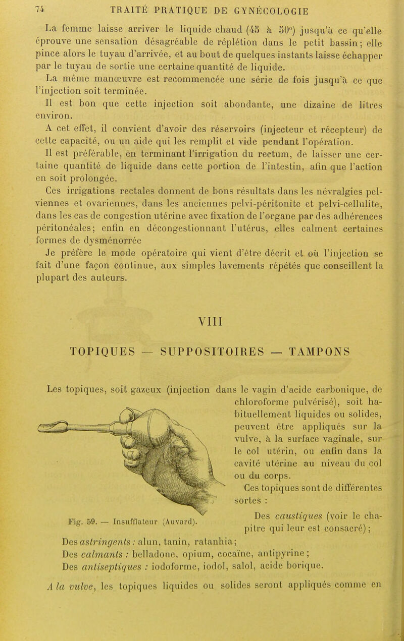La femme laisse arriver le liquide chaud (45 à 50°) jusqu'à ce qu'elle éprouve une sensation désagréable de réplétion dans le petit bassin ; elle pince alors le tuyau d'arrivée, et au bout de quelques instants laisse échapper par le tuyau de sortie une certaine quantité de liquide. La même manœuvre est recommencée une série de fois jusqu'à ce que l'injection soit terminée. Il est bon que cette injection soit abondante, une dizaine de litres environ. A cet effet, il convient d'avoir des réservoirs (injecteur et récepteur) de cette capacité, ou un aide qui les remplit et vide pendant l'opération. Il est préférable, en terminant l'irrigation du rectum, de laisser une cer- taine quantité de liquide dans cette portion de l'intestin, afin que l'action en soit prolongée. Ces irrigations rectales donnent de bons résultats dans les névralgies pel- viennes et ovariennes, dans les anciennes pelvi-péritonite et pelvi-cellulite, dans les cas de congestion utérine avec fixation de l'organe par des adhérences péritonéales; enfin en décongestionnant l'utérus, elles calment certaines formes de dysménorrée Je préfère le mode opératoire qui vient d'être décrit et où l'injection se fait d'une façon continue, aux simples lavements répétés que conseillent la plupart des auteurs. VIII TOPIQUES SUPPOSITOIRES — TAMPONS Les topiques, soit gazeux (injection dans le vagin d'acide carbonique, de chloroforme pulvérisé), soit ha- bituellement liquides ou solides, peuvent être appliqués sur la vulve, à la surface vaginale, sur le col utérin, ou enfin dans la cavité utérine au niveau du col ou du corps. Ces topiques sont de différentes sortes : Des caustiques (voir le cha- pitre qui leur est consacré) ; Kg. 59. — Insufflaient- (Auvard). Des astringents : alun, tanin, ratanhia; Des calmants : belladone, opium, cocaïne, antipyrine ; Des antiseptiques : iodoforme, iodol, salol, acide borique. A la vulve, les topiques liquides ou solides seront appliqués comme en