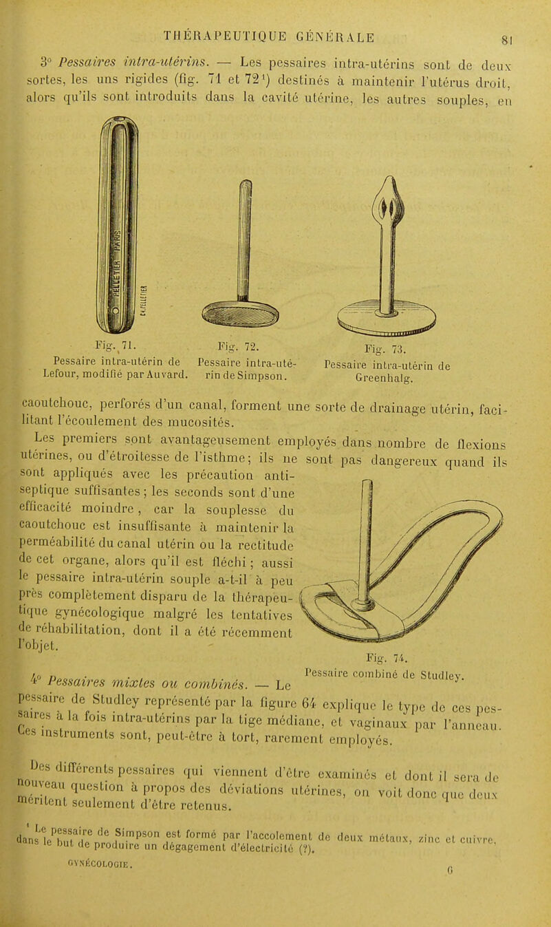 3° Pessaires intra-utérins. — Les pessaires intra-utérins sont de deux sortes, les uns rigides (%. 71 et 72 ) destinés à maintenir l'utérus droit, alors qu'ils sont introduits dans la cavité utérine, les autres souples, en Fig. 72. Pessaire intra-utérin de Pessaire intra-uté- Lefour, modifié parAuvard. rin de Simpson. Fig. 73. Pessaire intra-utérin de Greenhalg. caoutchouc, perforés d'un canal, forment une sorte de drainage utérin, faci- litant l'écoulement des mucosités. Les premiers sont avantageusement employés dans nombre de flexions utérines, ou d'étroitesse de l'isthme; ils ne sont pas dangereux quand ils sont appliqués avec les précaution anti- septique suffisantes ; les seconds sont d'une efficacité moindre, car la souplesse du caoutchouc est insuffisante à maintenir la perméabilité du canal utérin ou la rectitude de cet organe, alors qu'il est fléchi ; aussi le pessaire intra-utérin souple a-t-il à peu près complètement disparu de la thérapeu- tique gynécologique malgré les tentatives de réhabilitation, dont il a été récemment t'objet. /,o n • . Pessaire combiné de Studlev. 4° Pessaires mixtes ou combinés. — Le pessaire de Studley représenté par la figure 64 explique le type de ces pes- ■aires a la fois intra-utérins par la tige médiane, et vaginaux par l'anneau 1 instruments sont, peut-être à tort, rarement employés. Des différents pessaires qui viennent d'être examinés et dont il sera de ^oujeau question à propos des déviations utérines, on voit donc que deu* mentent seulement d'être retenus. daUlcTuUir,er!nnPimpSOn f°rmé Par raccoIement « **fix métaux, zinc et cuivre. ie Dut de produire un dégagement d'électricité (?), GYNÉCOLOGIE.