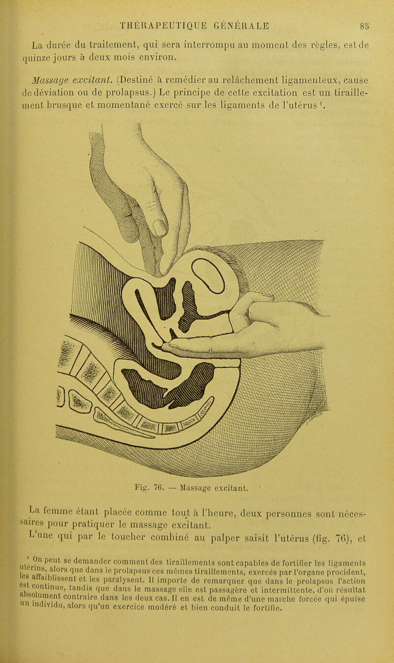 La durée du traitement, qui sera interrompu au moment des règles, est de quinze jours à deux mois environ. Massage excitant. (Destiné à remédier au relâchement ligamenteux, cause île déviation ou de prolapsus.) Le principe de cette excitation est un tiraille- ment brusque et momentané exercé sur les ligaments de l'utérus '. La femme étant placée comme tout à l'heure, deux personnes sont néces- saires pour pratiquer le massage excitant. L'une qui par le toucher combiné au palper saisit l'utérus (fig. 76), et * On peut se demander comment des tiraillements sont capables de fortifier les ligaments ^ '■nns, alors que dans le prolapsus ces mêmes tiraillements, exercés par l'organe procidenl, » auaiblissent et, les paralysent. Jl importe de remarquer que dans le prolapsus l'action ■ continue, tandis que dans le massage elle est passagère et intermittente, d'où résultat absolument contraire dans les deux cas. Il en est de même d'une marche forcée qui épuise un individu, alors qu'un exercice modéré et bien conduit le fortifie.