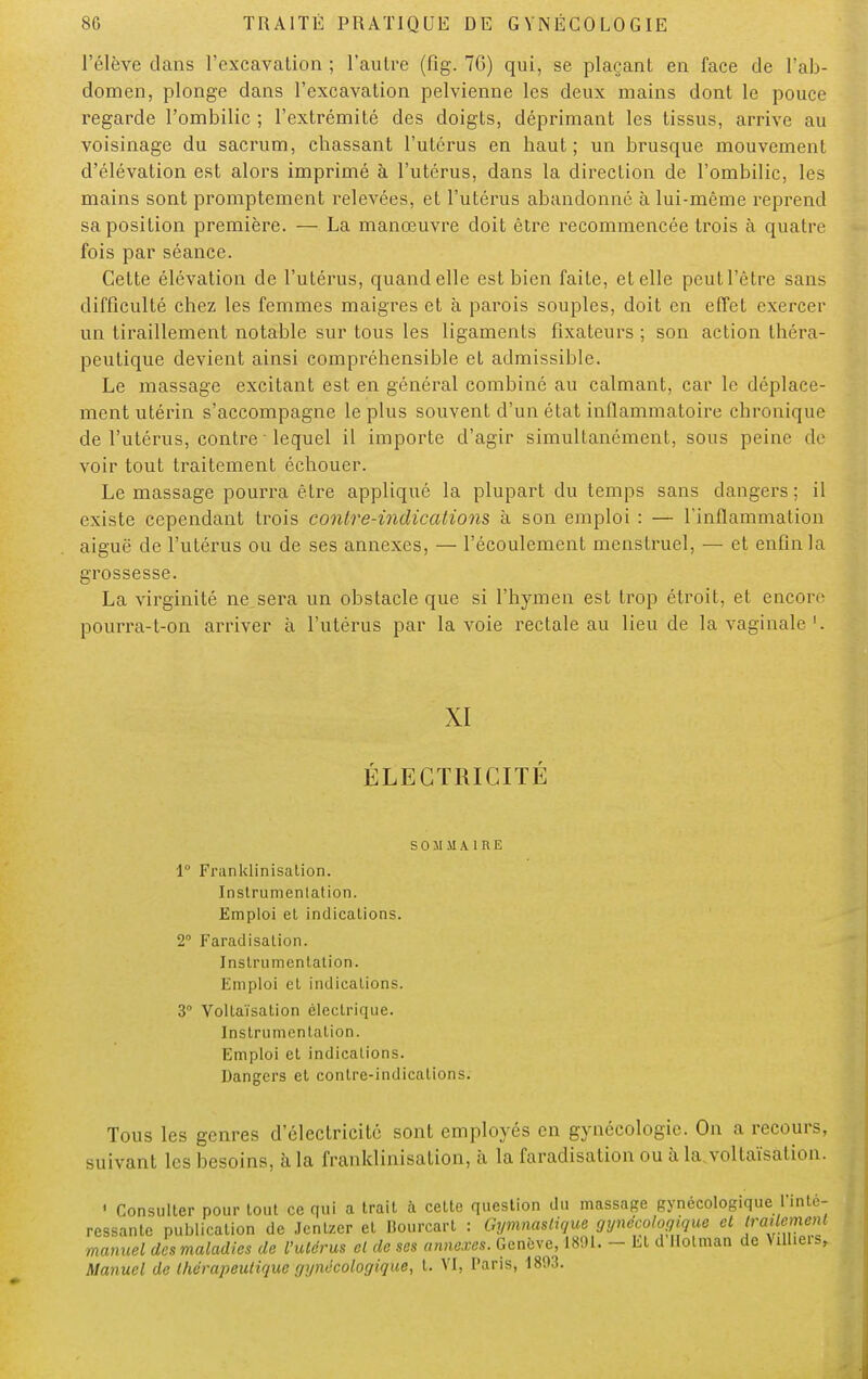 l'élève dans l'excavation ; l'autre (fîg. 76) qui, se plaçant en face de l'ab- domen, plonge dans l'excavation pelvienne les deux mains dont le pouce regarde l'ombilic ; l'extrémité des doigts, déprimant les tissus, arrive au voisinage du sacrum, chassant l'utérus en haut; un brusque mouvement d'élévation est alors imprimé à l'utérus, dans la direction de l'ombilic, les mains sont promptement relevées, et l'utérus abandonné à lui-même reprend sa position première. — La manœuvre doit être recommencée trois à quatre fois par séance. Cette élévation de l'utérus, quand elle est bien faite, et elle peut l'être sans difficulté chez les femmes maigres et à parois souples, doit en effet exercer un tiraillement notable sur tous les ligaments fixateurs ; son action théra- peutique devient ainsi compréhensible et admissible. Le massage excitant est en général combiné au calmant, car le déplace- ment utérin s'accompagne le plus souvent d'un état inflammatoire chronique de l'utérus, contre ' lequel il importe d'agir simultanément, sous peine de voir tout traitement échouer. Le massage pourra être appliqué la plupart du temps sans dangers; il existe cependant trois contre-indications à son emploi : — l'inflammation aiguë de l'utérus ou de ses annexes, — l'écoulement menstruel, — et enfin la grossesse. La virginité ne sera un obstacle que si l'hymen est trop étroit, et encore pourra-t-on arriver à l'utérus par la voie rectale au lieu de la vaginale '. XI ÉLECTRICITÉ SOMMAIRE 1° Franklinisation. Instrumenlation. Emploi et indications. 2° Faradisalion. Instrumentation. Emploi et indications. 3° Voltaïsalion électrique. Instrumentation. Emploi et indications. Dangers et contre-indications. Tous les genres d'électricité sont employés en gynécologie. On a recours, suivant les besoins, à la franklinisation, à la faradisation ou à la voltaïsalion. ' Consulter pour tout ce qui a trait à cette question du massage gynécologique l'inté- ressante publication de Jcnlzer et Bourcart : Gymnastique gynécologique et rraUemenl manuel des maladies de l'ulérus cl de ses annexes. Genève, 1891. - Et d Holman de VilUeis, Manuel de thérapeutique gynécologique, t. VI, Paris, 1803. ,1