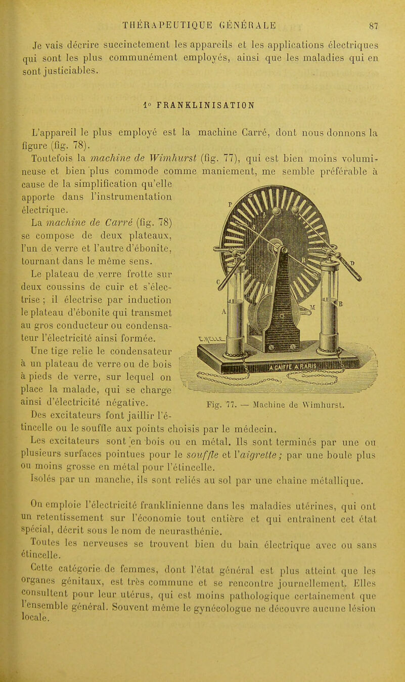 Je vais décrire succinctement les appareils et les applications électriques qui sont les plus communément employés, ainsi que les maladies qui en sont justiciables. 1° FRANKLINISATION L'appareil le plus employé est la machine Carré, dont nous donnons la figure (fig. 78). Toutefois la machine de Wimhurst (fig. 77), qui est bien moins volumi- neuse et bien plus commode comme maniement, me semble préférable à cause de la simplification qu'elle apporte dans l'instrumentation électrique. La machine de Carré (fig. 78) se compose de deux plateaux, l'un de verre et l'autre d'ébonite, tournant dans le même sens. Le plateau de verre frotte sur deux coussins de cuir et s'élec- trise ; il électrise par induction le plateau d'ébonite qui transmet au gros conducteur ou condensa- teur l'électricité ainsi formée. Une tige relie le condensateur à un plateau de verre ou de bois à pieds de verre, sur lequel on place la malade, qui se charge ainsi d'électricité négative. Des excitateurs font jaillir l'é- tincelle ou le souffle aux points choisis par le médecin. Les excitateurs sont en bois ou en métal. Ils sont terminés par une ou plusieurs surfaces pointues pour le souffle et 1'aigrette ; par une boule plus ou moins grosse en métal pour l'étincelle. Isolés par un manche, ils sont reliés au sol par une chaîne métallique. On emploie l'électricité franklinienne dans les maladies utérines, qui ont 1111 retentissement sur l'économie tout entière et qui entraînent cet étal spécial, décrit sous le nom de neurasthénie. Tout,.s les nerveuses se trouvent bien du bain électrique avec nu sans étincelle. Cette catégorie de femmes, dont l'état général est plus atteint que les organes génitaux, est 1res commune el se rencontre journellement. Elles consultent pour leur utérus, qui est moins pathologique certainement que 1 ensemble général. Souvent môme le gynécologue ne découvre aucune lésion locale.