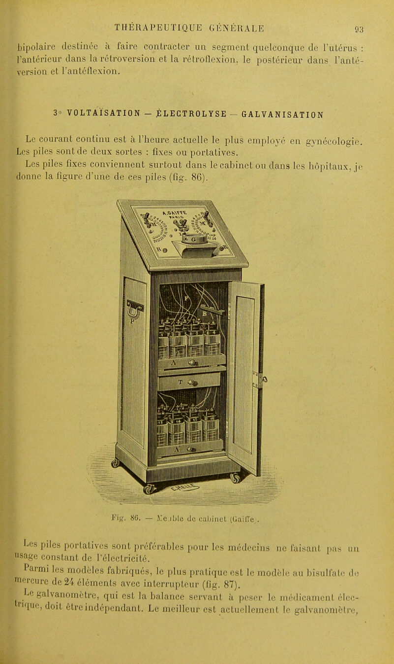 bipolaii c destinée à faire contracter un segment quelconque de l'utérus : l'antérieur dans la rétroversion et la rétroflexion, le postérieur dans l'anté- version et l'antéflcxion. 3o VOLTAÏSATION - JÉLECTROLYSE - GALVANISATION Le courant continu est à l'heure actuelle le plus employé en gynécologie. Les piles sont de deux sortes : fixes ou portatives. Les piles fixes conviennent surtout dans le cabinet ou dans les hôpitaux, je donne la figure d'une cle ces piles (fig. 86). Les piles portatives sont préférables pour les médecins ne faisanl pas un page constant de l'électricité. Parmi les modèles fabriqués, le plus pratique est le modèle au bisulfate de  '•cure de 24 éléments avec interrupteur (fig. 87). Le galvanomètre, qui est la balance servant h peser le médicament élcc- pque, doit être indépendant. Le meilleur est actuellement le galvanomètre,