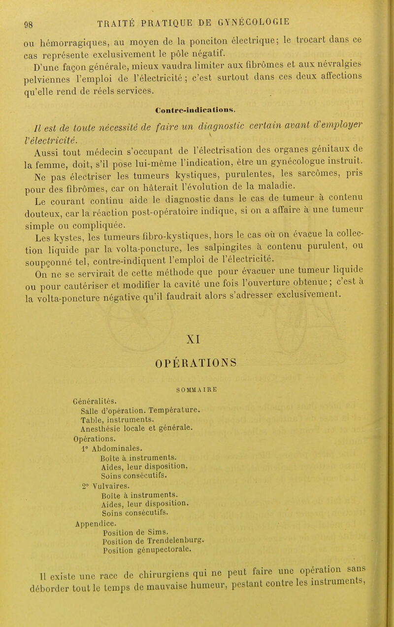 ou hémorragiques, au moyen de la ponciton électrique; le trocart dans ce cas représente exclusivement le pôle négatif. D'une façon générale, mieux vaudra limiter aux fibromes et aux névralgies pelviennes l'emploi de l'électricité ; c'est surtout dans ces deux affections qu'elle rend de réels services. Contre-indications. Il est de toute nécessité de faire un diagnostic certain avant d'employer V électricité. Aussi tout médecin s'occupant de l'électrisation des organes génitaux de la femme, doit, s'il pose lui-même l'indication, être un gynécologue instruit. Ne pas électriser les tumeurs kystiques, purulentes, les sarcomes, pris pour des fibromes, car on hâterait l'évolution de la maladie. Le courant continu aide le diagnostic dans le cas de tumeur à contenu douteux, caria réaction post-opératoire indique, si on a affaire à une tumeur simple ou compliquée. Les kystes, les tumeurs fibro-kystiques, hors le cas où on évacue la collec- tion liquide par la volta-poncture, les salpingites à contenu purulent, ou soupçonné tel, contre-indiquent l'emploi de l'électricité. On ne se servirait de cette méthode que pour évacuer une tumeur liquide ou pour cautériser et modifier la cavité une fois l'ouverture obtenue ; c'est à la volta-poncture négative qu'il faudrait alors s'adresser exclusivement. XI OPÉRATIONS S 0 MU AIRE Généralités. Salle d'opération. Température. Table, instruments. Anesthésie locale et générale. Opérations. 1° Abdominales. Boîte à instruments. Aides, leur disposition. Soins consécutifs. 2° Vulvaires. Boîte à instruments. Aides, leur disposition. Soins consécutifs. Appendice. Position de Sims. Position de Trendelenburg. Position génupectorale. 11 existe une race de chirurgiens qui ne peut faire ™*°&™f™**°* déborder tout le temps de mauvaise humeur, pestant contre les instruments,