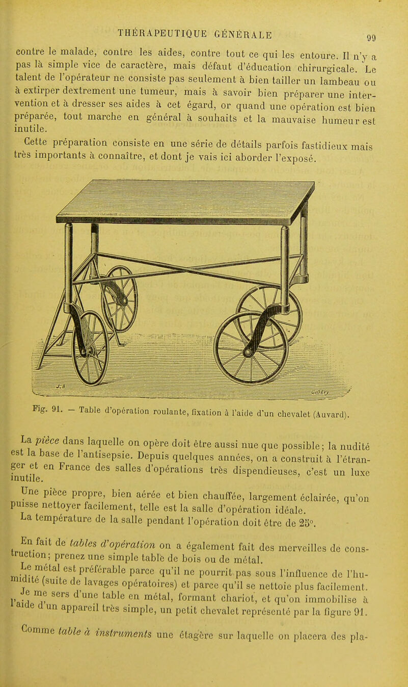 99 contre le malade, contre les aides, contre tout ce qui les entoure. Il n'y a pas là simple vice de caractère, mais défaut d'éducation chirurgicale. Le talent de l'opérateur ne consiste pas seulement à bien tailler un lambeau ou à extirper dextrement une tumeur, mais à savoir bien préparer une inter- vention et à dresser ses aides à cet égard, or quand une opération est bien préparée, tout marche en général à souhaits et la mauvaise humeur est inutile. Cette préparation consiste en une série de détails parfois fastidieux mais très importants à connaître, et dont je vais ici aborder l'exposé. Fig. 91. - Table d'opération roulante, fixation à l'aide d'un chevalet (Auvard). La pièce dans laquelle on opère doit être aussi nue que possible; la nudité est la base de l'antisepsie. Depuis quelques années, on a construit à l'étran- ger et en France des salles d'opérations très dispendieuses, c'est un luxe inutile. Une pièce propre, bien aérée et bien chauffée, largement éclairée, qu'on puisse nettoyer facilement, telle est la salle d'opération idéale. La température de la salle pendant l'opération doit être de 25. En fait de tables d'opération on a également fait des merveilles de cons- truction; prenez une simple table de bois ou de métal. Le métal est préférable parce qu'il ne pourrit pas sous l'influence de l'hu- wite (suite de lavages opératoires) et parce qu'il se nettoie plus facilement. Je me sers d'une table en métal, formant chariot, et qu'on immobilise à »ae cl un appareil très simple, un petit chevalet représenté par la figure 91. Comme table à instruments une étagère sur laquelle on placera des pla-