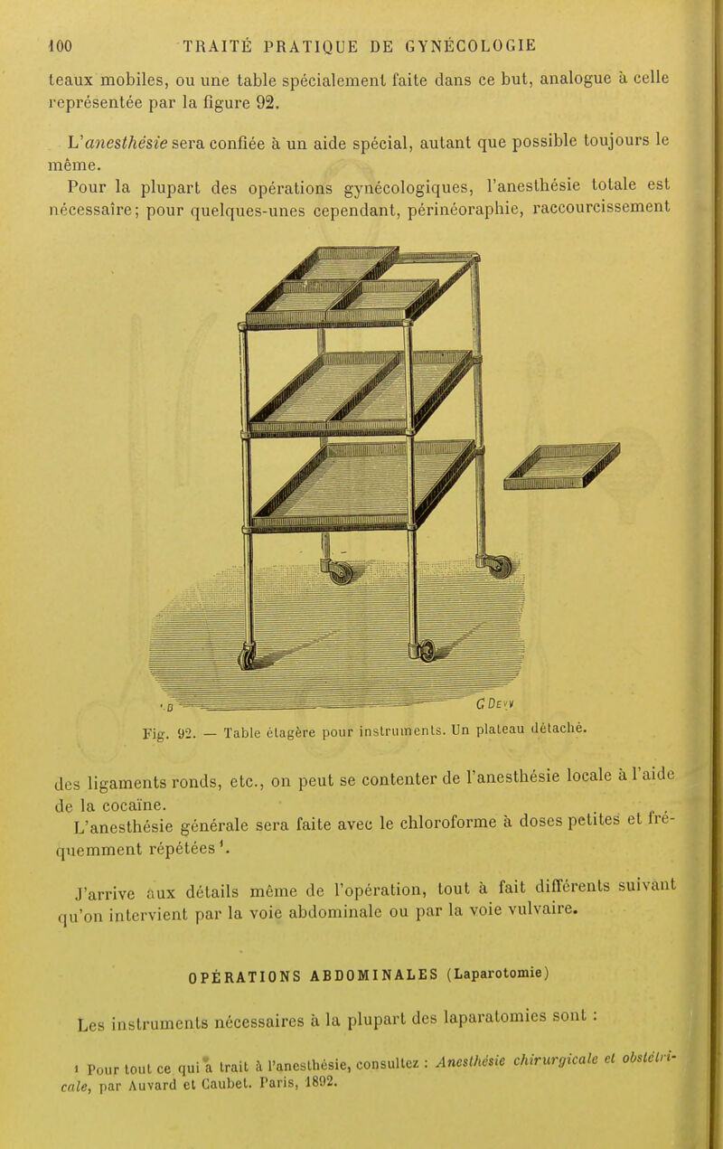 leaux mobiles, ou une table spécialement faite dans ce but, analogue à celle représentée par la figure 92. V anesthésie sera confiée à un aide spécial, autant que possible toujours le même. Pour la plupart des opérations gynécologiques, l'anesthésie totale est nécessaire; pour quelques-unes cependant, périnéorapbie, raccourcissement Fig. 92. — Table étagère pour instruments. Un plateau détaché. des ligaments ronds, etc., on peut se contenter de l'anesthésie locale à l'aide de la cocaïne. , , L'anesthésie générale sera faite avec le chloroforme à doses petites et tre- i|nomment répétées J'arrive aux détails même de l'opération, tout à fait différents suivant qu'on intervient par la voie abdominale ou par la voie vulvaire. OPÉRATIONS ABDOMINALES (Laparotomie) Les instruments nécessaires a la plupart des laparatomies sont : . Pour tout ce qui a trait à l'anesthésie, consultez : Anesthésie chirurgicale cl obstétri- cale, par Auvard et Cauhet. Taris, 1892.