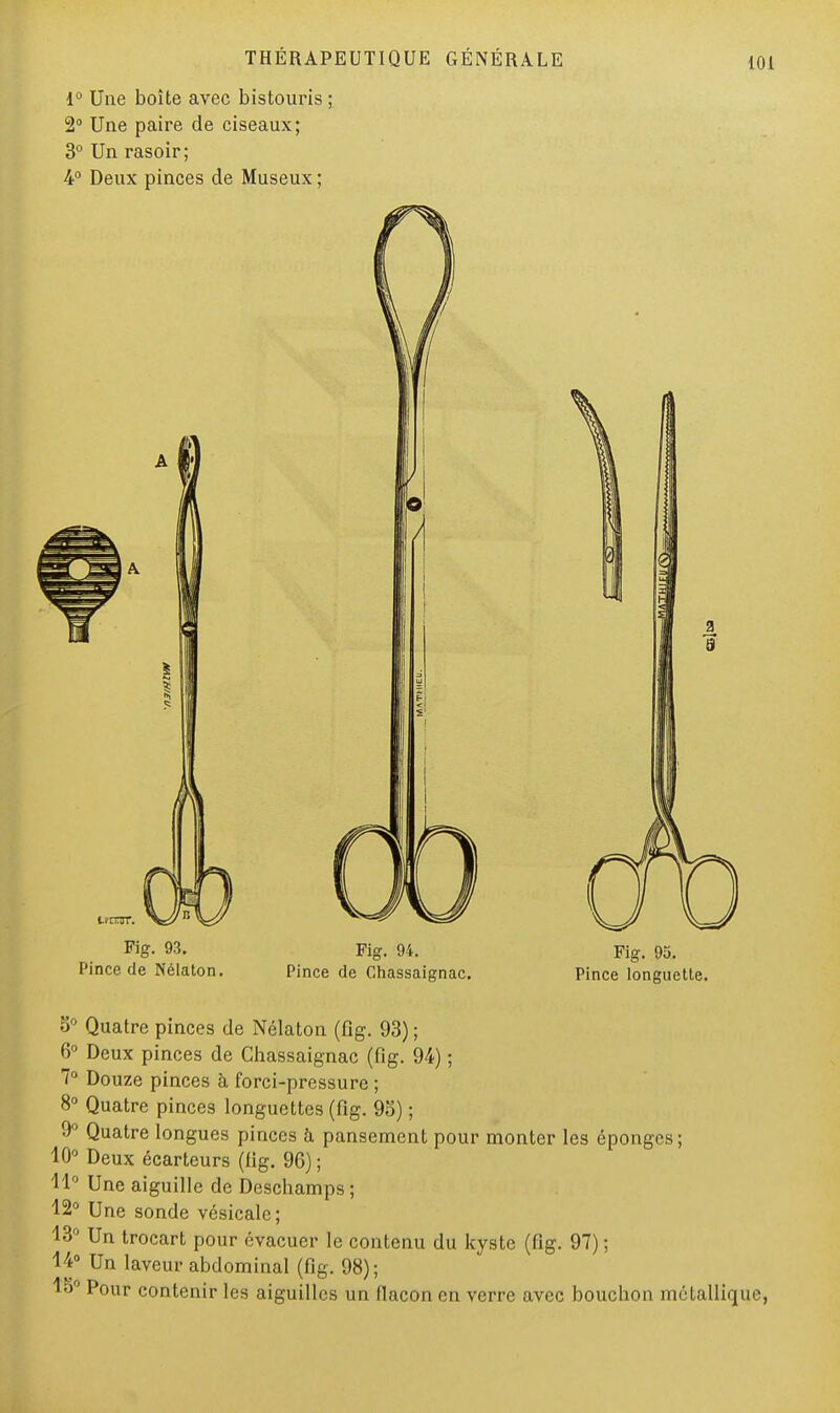 1° Une boîte avec bistouris ; 2° Une paire de ciseaux; 3° Un rasoir; 4° Deux pinces de Museux ; Fig- M- Fig. 94. Fig. 95. Pince de Nélaton. Pince de Ghassaignac. Pince longuette. 5° Quatre pinces de Nélaton (fig. 93) ; 6° Deux pinces de Ghassaignac (fig. 94) ; 7° Douze pinces à forci-pressure ; 8° Quatre pinces longuettes (fig. 95) ; 9° Quatre longues piuccs à pansement pour monter les éponges; 10° Deux écarteurs (fig. 96) ; 11° Une aiguille de Deschamps; 12° Une sonde vésicalc; 13° Un trocart pour évacuer le contenu du kyste (fig. 97) ; 14° Un laveur abdominal (fig. 98) ; 18° Pour contenir les aiguilles un flacon en verre avec bouchon métalliq