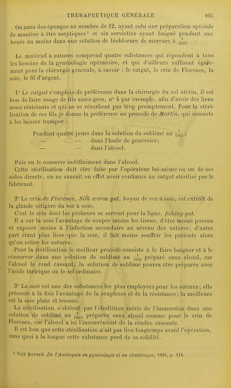 On aura des éponges au nombre de 12, ayant subi une préparation spéciale de manière à être aseptiques 1 et six serviettes ayant baigné pendant une heure au moins dans une solution de bichlorure de mercure à Le matériel à sutures comprend quatre substances qui répondent à tous les besoins de la gynécologie opératoire, et qui d'ailleurs suffisent égale- ment pour la chirurgie générale, à savoir : le catgut, le crin de Florence, la soie, le fil d'argent. 1° Le catgut s'emploie de préférence dans la chirurgie du col utérin, il est bon de faire usage de fils assez gros, n° 4 par exemple, afin d'avoir des liens assez résistants et qui ne se résorbent pas trop promptement. Pour la stéri- lisation de ces fils je donne la préférence au procédé de Martin, qui consiste à les laisser tremper : Pendant quatre jours dans la solution du sublimé au ^00 ; — — dans l'huile de genévrier; — — dans l'alcool. Puis on le conserve indéfiniment dans l'alcool. Cette stérilisation doit être faite par l'opérateur lui-même ou un de ses aides directs; on ne saurait en effet avoir confiance au catgut stérilisé par le fabricant. 2° Le crin de Florence, Silk worm gut, boyau de ver à soie, est extrait de la glande setigère du ver à soie. C'est le crin dont les pêcheurs se servent pour la ligne, fishing gut. Il a sur la soie l'avantage de couper moins les tissus, d'être moins poreux et exposer moins à l'infection secondaire au niveau des sutures; d'autre part étant plus lisse que la soie, il fait moins souffrir les patients alors qu'on retire les sutures. . Pour la stérilisation le meilleur procédé consiste à le faire baigner et à le conserver dans une solution de sublimé au ^ préparé sans alcool, car l'alcool le rend cassant; la solution de sublimé pourra être préparée avec l'acide tartrique ou le sel ordinaire. 3° La soie est une des substances les plus employées pour les sutures; elle présente à la fois l'avantage de la souplesse et de la résistance; la meilleure est la soie plate et tressée. La stérilisation s'obtient par l'ébullition suivie de l'immersion dans une solution de sublimé au préparée sans alcool comme pour le crin de Florence, car l'alcool a ici l'inconvénient de la rendre cassante. Il est bon que cette stérilisation n'ait pas lieu longtemps avant l'opération, sans quoi à la longue cette substance perd de sa solidité. 1 Voir Auvard. De VAntisepsie en gynécologie el en obstétrique, 1891, p. 114.