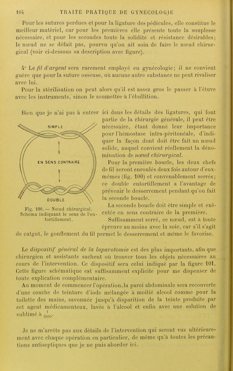 Pour les sutures perdues et pour la ligature des pédicules, elle constitue le meilleur matériel, car pour les premières elle présente toute la souplesse nécessaire, et pour les secondes toute la solidité et résistance désirables; le nœud ne se défait pas, pourvu qu'on ait soin de faire le nœud chirur- gical (voir ci-dessous sa description avec figure). 4° Le fil d'argent sera rarement employé en gynécologie ; il ne convient guère que pour la suture osseuse, où aucune autre substance ne peut rivaliser avec lui. Pour la stérilisation on peut alors qu'il est assez gros le passer à Fétuve avec les instruments, sinon le soumettre à l'ébullition. Bien que je n'ai pas à entrer ici dans les détails des ligatures, qui font partie de la chirurgie générale, il peut être nécessaire, étant donné leur importance pour l'hémostase intra-péritonéale, d'indi- quer la façon dont doit être fait un nœud solide, auquel convient réellement la déno- mination de nœud chirurgical. Pour la première boucle, les deux chefs de fil seront enroulés deux fois autour d'eux- mêmes (fig. 100) et convenablement serrés; ce double entortillement a l'avantage de prévenir le desserrement pendant qu'on fait la seconde boucle. La seconde boucle doit être simple et exé- Fiff. 100.— Nœud chirurgical. ,, Schéma indiquant le sens de l'en- cutee en sens contraire de la première. tortillement. Suffisamment serré, ce nœud, est à toute épreuve au moins avec la soie, car s'il s'agit de catgut, le gonflement du fil permet le desserrement et même le favorise. Le dis2)ositif général de la laparotomie est des plus importants, afin que chirurgien et assistants sachent où trouver tous les objets nécessaires au cours de l'intervention. Ce dispositif sera celui indiqué par la figure 101. Cette figure schématique est suffisamment explicite pour me dispenser de toute explication complémentaire. Au moment de commencer l'opération, la paroi abdominale sera recouverte d'une couche de teinture d'iode mélangée à moitié alcool comme pour la toilette des mains, savonnée jusqu'à disparition de la teinte produite par cet agent médicamenteux, lavée à l'alcool et enfin avec une solution de sublimé à J00. Je ne m'arrête pas aux détails de l'intervention qui seront vus ultérieure- ment avec chaque opération en particulier, de même qu'à toutes les précau- tions antiseptiques que je ne puis aborder ici.