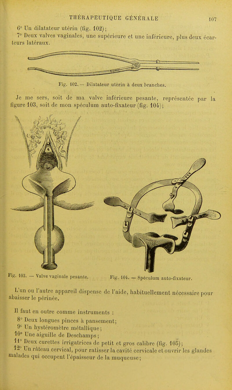 6° Un dilatateur utérin (fïg. 102); 7° Deux valves vaginales, une supérieure et une inférieure, plus deux écar- teurs latéraux. Fig. 102. — Dilatateur utérin à deux branches. Je me sers, soit de ma valve inférieure pesante, représentée par la figure 103, soit de mon spéculum auto-fixateur (fig. 104); ig. 103. - Valve vaginale pesante. Fig. 101. - Spéculum auto-fixateur. L'un ou l'autre appareil dispense de l'aide, habituellement nécessaire pour abaisser le périnée. Il faut en outre comme instruments : 8° Deux longues pinces à pansement; 0° Un hystéromètre métallique; 10° Une aiguille de Deschamps; H° Deux curettes irrigatriccs de petit et gros calibre (fig. 105); 12° Un râteau cervical, pour ratisser la cavité cervicale et ouvrir les glandes malades qui occupent l'épaisseur de la muqueuse;